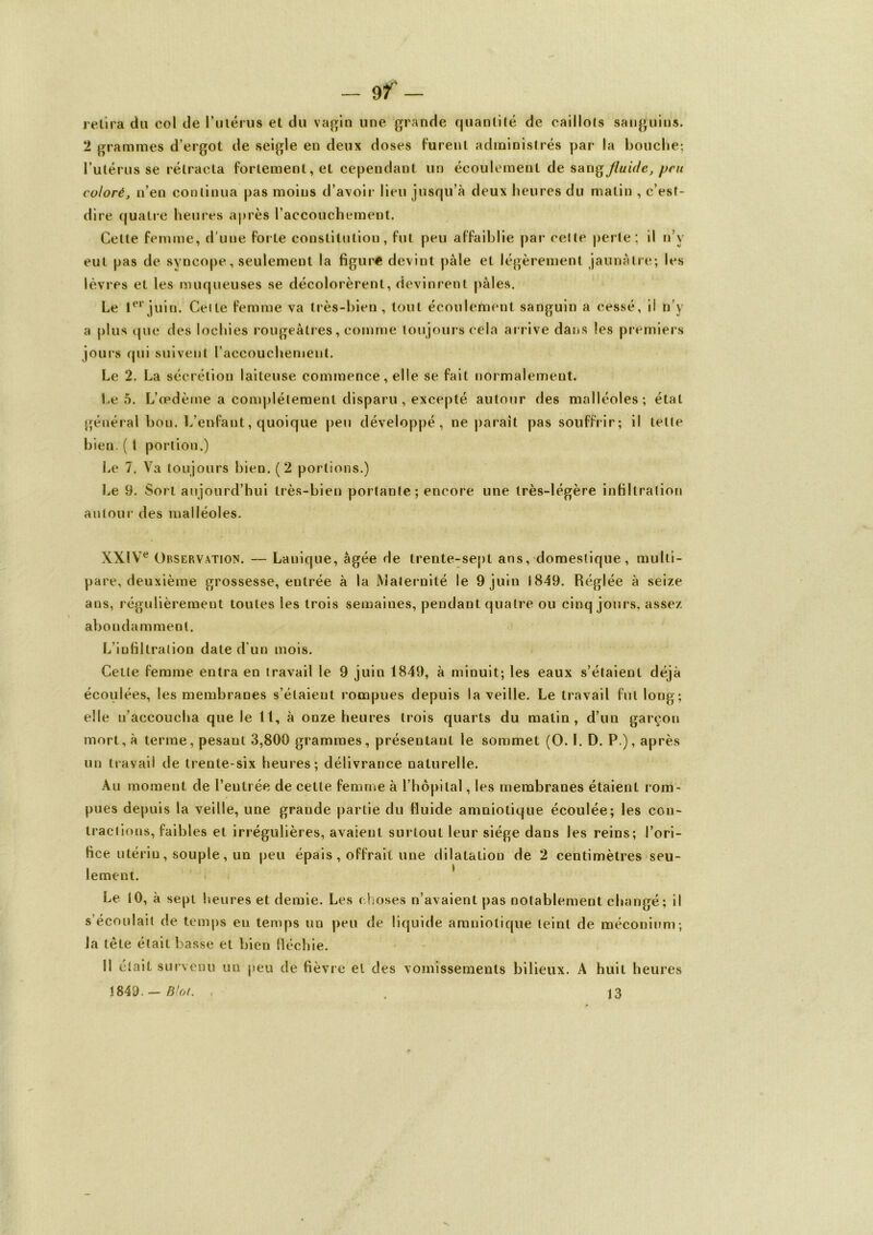 retira du col de l'utérus et du vagin une grande quantité de caillots sanguins. 2 grammes d’ergot de seigle en deux doses turent administrés par la bouche; l’utérus se rétracta fortement, et cependant un écoulement de sang fluide, pru coloré, n’en continua pas moins d’avoir lieu jusqu’à deux heures du matin , c’est- dire quatre heures après l’accouchement. Celte femme, d'une forte constitution, fut peu affaiblie par cette perle; il n’v eut pas de syncope, seulement la figure devint pale et légèrement jaunâtre; les lèvres et les muqueuses se décolorèrent, devinrent pâles. Le 1erjuin. Celte femme va très-bien, tout écoulement sanguin a cessé, il n’y a plus que des lochies rougeâtres, comme toujours cela arrive dans les premiers jours qui suivent l’accouchement. Le 2. La sécrétion laiteuse commence, elle se fait normalement. Le 5. L’œdème a complètement disparu, excepté autour des malléoles; étal général bon. L’enfant, quoique peu développé, ne paraît pas souffrir; il telle bien. ( l portion.) Le 7. Va toujours bien. (2 portions.) Le 9. Sort aujourd’hui très-bien portante ; encore une très-légère infiltration autour des malléoles. XXIVe Observation. — Lanique, âgée de trente-sept ans, domestique, multi- pare, deuxième grossesse, entrée à la Maternité le 9 juin 1849. Réglée à seize ans, régulièrement toutes les trois semaines, pendant quatre ou cinq jours, assez abondamment. L’infiltration date d'un mois. Cette femme entra en travail le 9 juin 1849, à minuit; les eaux s’étaient déjà écoulées, les membranes s’étaient rompues depuis la veille. Le travail fut long; elle n’accoucha que le 11, à onze heures trois quarts du matin, d’un garçon mort, à terme, pesant 3,800 grammes, présentant le sommet (O. ï. D. P ), après un travail de trente-six heures; délivrance naturelle. Au moment de l’entrée de cette femme à l’hôpital, les membranes étaient rom- pues depuis la veille, une grande partie du fluide amniotique écoulée; les con- tractions, faibles et irrégulières, avaient surtout leur siège dans les reins; l’ori- fice utérin, souple, un peu épais, offrait une dilatation de 2 centimètres seu- lement. Le 10, à sept heures et demie. Les choses n’avaient pas notablement changé; il s’écoulait de temps en temps un peu de liquide amniotique teint de méconium; la tête était basse et bien fléchie. 11 était survenu un peu de fièvre et des vomissements bilieux. A huit heures 1849. — B'ot. , . 13