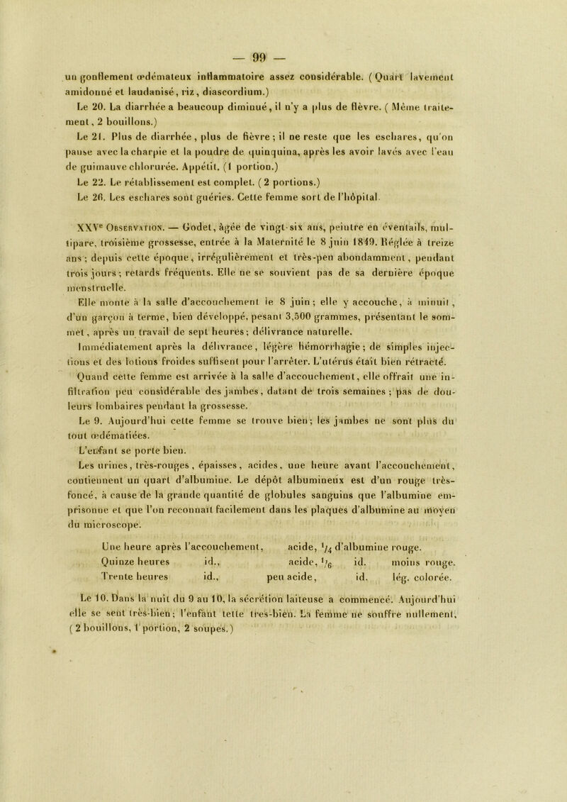 un gonflement œdémateux inflammatoire assez considérable. ( Quart lavement amidonné et laudanisé, riz, diascordium.) Le 20. La diarrhée a beaucoup diminué, il n’y a plus de flèvre. ( Même traite- ment , 2 bouillons.) Le 21. Plus de diarrhée, plus de fièvre; il ne reste que les eschares, qu’on panse avec la charpie et la poudre de quinquina, après les avoir lavés avec l’eau de guimauve chlorurée. Appétit. (1 portion.) Le 22. Le rétablissement est complet. (2 portions.) Le 2fi. Les eschares sont guéries. Cette femme sort de l’hôpital XXVe Observation. — Godet, âgée de vingt-six ans, peintrè en éventails, mul- tipare, troisième grossesse, entrée à la Maternité le 8 juin 1849. Réglée à treize ans; depuis cette époque, irrégulièrement et très-peu abondamment, pendant trois jours ; retards fréquents. Elle ne se souvient pas de sa dernière époque menstruelle. Elle monte à la salle d’accouchement ie 8 juin; elle y accouche, à minuit, d’un garçon à terme, bien développé, pesant 3,500 grammes, présentant le som- met , après un travail de sept heures; délivrance naturelle. Immédiatement après la délivrance, légère hémorrhagie ; de simples injec- tions et des lotions froides suffisent pour l’arrêter. L’utérus était bien rétracté. Quand celte femme est arrivée à la salle d’accouchement, elle offrait une in- filtration peu considérable des jambes, datant de trois semaines; pas de dou- leurs lombaires pendant la grossesse. Le 9. Aujourd’hui celte femme se trouve bien; les jambes ne sont plus du tout œdématiées. L’enfant se porte bien. Les urines, très-rouges , épaisses, acides, une heure avant l’accouchement, contiennent un quart d’albumine. Le dépôt albumineux est d’un rouge très- foncé, à cause de la grande quantité de globules sanguins que l’albumine em- prisonne et que l’on reconnaît facilement dans les plaques d’albumine au moyen du microscope. Une heure après l’accouchement, acide, !/4 d’albumine rouge. Quinze heures id., acide, U6 id. moins rouge. Trente heures id., peu acide, id. lég. colorée. Le 10. Dans la nuit du 9 au 10, la sécrétion laiteuse a commencé. Aujourd’hui elle se sent très-bien; l’enfant telle tres-bien. La femme ne souffre nullement, ( 2 bouillons, 1 portion, 2 soupes.)