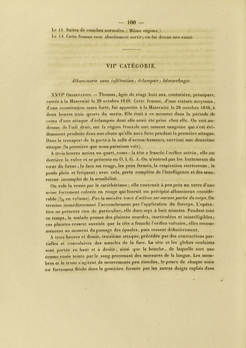 Le 11. Suites de couches normales. ( Meme régime.) Le 14. Cette femme veut absolument sortir; on lui donne son exeat. VIIe CATEGORIE. Albuminurie sans infiltration; éclampsie ; hémorrhagie. XXVIe Observation. — Thomas, âgée de vingt huit ans, couturière, primipare, entrée à la Maternité le 29 octobre 1849. Cette femme, d’une stature moyenne, d’une constitution assez forte, fut apportée à la Maternité le 29 octobre 1848, à deux heures trois quarts du matin. Elle était à ce moment dans la période de coma d’une attaque d’éclampsie dont elle avait été prise chez elle. On voit au- dessus de l’œil droit, sur la région frontale une tumeur sanguine qui s’est évi- demment produite dans une chute qu’elle aura faite pendant la première attaque. Dans le transport de la porte à la salle d’accouchemeuis, survient une deuxième attaque (la première que nous puissions voir). A trois heures moins un quart, coma ; la tète a franchi l’orifice utérin, elle est derrière la vulve et se présente eu 0.1. G. A. On n’entend pas les battements du cœur du fœtus ; la face est rouge, les yeux fermés, la respiration stertoreuse, le pouls plein et fréquent; avec cela, perte complète de l’intelligence et des sens; retour incomplet de la sensibilité. On vide la vessie par le caléthérisme ; elle contenait à peu près un verre d’une urine fol lement colorée en rouge qui fournit un précipité albumineux considé- rable (5/6 en volume). Pas la moindre trace d’œdème sur aucune partie du corps. On termine immédiatement l’accouchement par l’application du forceps. L’opéra- tion ne présente rien de particulier, elle dure sept à huit minutes. Pendant tout ce temps, la malade pousse des plaintes sourdes, inarticulées et inintelligibles; ces plaintes cessent aussitôt que la tête a franchi l’orifice vulvaire, elles recom- mencent au moment du passage des épaules, puis cessent définitivement. A trois heures et demie, troisième attaque, précédée par des contractions par- tielles et convulsives des muscles de la face. La tête et les globes oculaires sont portés en haut et à droite, ainsi que la bouche, de laquelle sort une écume rosée teinte par le sang provenant des morsures de la langue. Les mem- bres et le tronc s’agitent de mouvements peu étendus, le pouce de chaque main est fortement fléchi dans la gouttière formée parles autres doigts repliés dans > 1