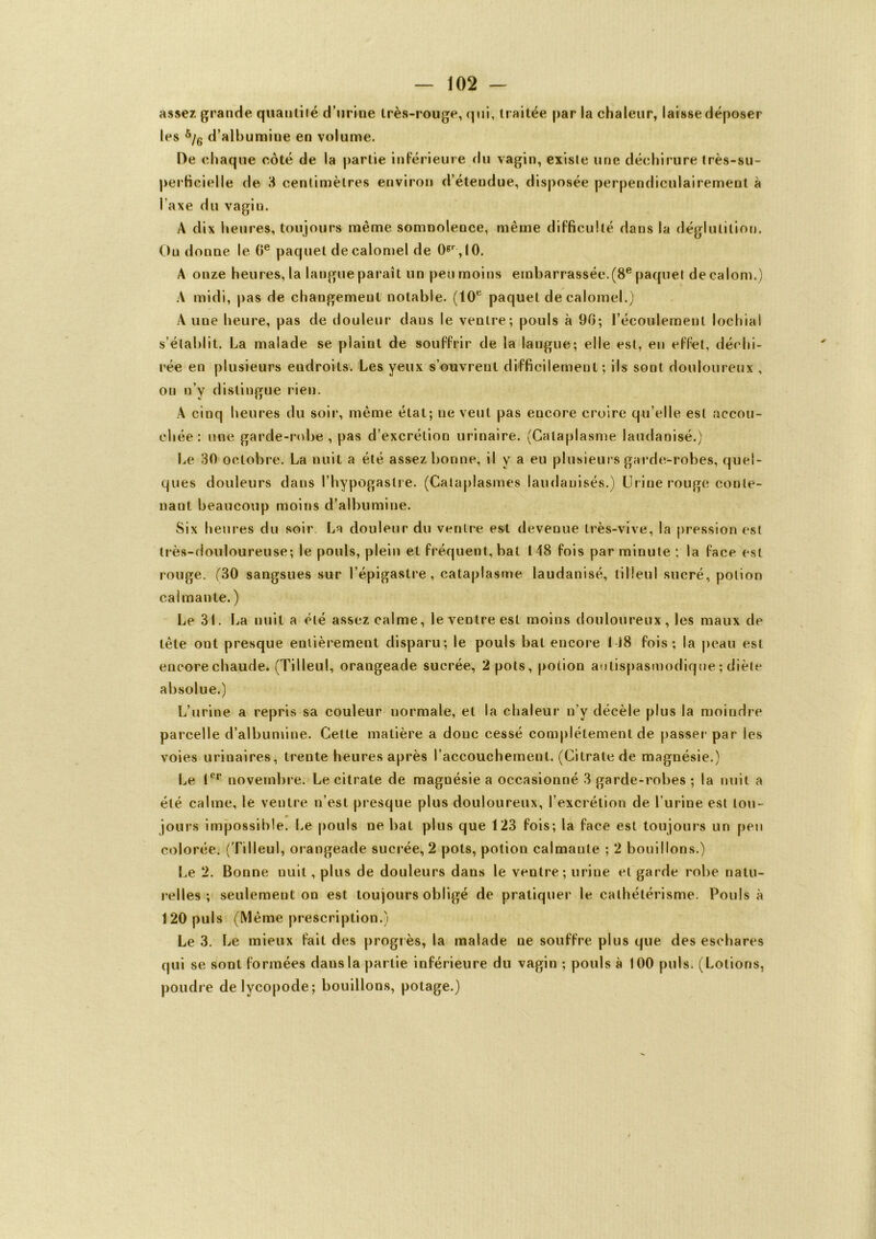 assez grande quantité d’urine très-rouge, qui, traitée par la chaleur, laisse déposer les 5/6 d’albumine en volume. De chaque côté de la partie inférieure du vagin, existe une déchirure très-su- perficielle de 3 centimètres environ d’étendue, disposée perpendiculairement à l’axe du vagiu. A dix heures, toujours même somnolence, même difficulté dans la déglutition. Ou donne le 0e paquet de calomel de 0gr ,l0. A onze heures, la langue paraît un peu moins embarrassée.(8e paquet deealom.) A midi, pas de changement notable. (10e paquet de calomel.) A une heure, pas de douleur dans le ventre; pouls à 90; l’écoulement lochial s’établit. La malade se plaint de souffrir de la langue; elle est, en effet, déchi- rée en plusieurs endroits. Les yeux s’ouvrent difficilement ; ils sont douloureux , on n’y distingue rien. À cinq heures du soir, même état; ne veut pas encore croire qu’elle est accou- chée: une garde-robe, pas d’excrétion urinaire. (Cataplasme laudanisé.) Le 30 octobre. La nuit a été assez bonne, il y a eu plusieurs garde-robes, quel- ques douleurs dans l’hypogastre. (Cataplasmes laudanisés.) Urine rouge conte- nant beaucoup moins d’albumine. Six heures du soir La douleur du ventre est devenue très-vive, la pression est très-douloureuse; le pouls, plein et fréquent, bat 148 fois par minute ; la face est rouge. (30 sangsues sur l’épigastre, cataplasme laudanisé, tilleul sucré, potion calmante. ) Le 31. La nuit a été assez calme, le ventre est moins douloureux, les maux de tête ont presque entièrement disparu; le pouls bat encore 148 fois; la peau est encore chaude. (Tilleul, orangeade sucrée, 2 pots, potion antispasmodique ; diète absolue.) L’urine a repris sa couleur normale, et la chaleur n’y décèle plus la moindre parcelle d’albumine. Cette matière a donc cessé complètement de passer par les voies urinaires, trente heures après l’accouchement. (Citrate de magnésie.) Le Ier novembre. Le citrate de magnésie a occasionné 3 garde-robes ; la nuit a été calme, le ventre n’est presque plus douloureux, l’excrétion de l’urine est tou- jours impossible. Le pouls ne bat plus que 123 fois; la face est toujours un peu colorée. (Tilleul, orangeade sucrée, 2 pots, potion calmante ; 2 bouillons.) Le 2. Bonne nuit, plus de douleurs dans le ventre; urine et garde robe natu- relles ; seulement on est toujours obligé de pratiquer le cathétérisme. Pouls à 120 puis (Même prescription.) Le 3. Le mieux fait des progrès, la malade ne souffre plus que des eschares qui se sont formées dans la partie inférieure du vagin ; pouls à 100 puis. (Lotions, poudre delycopode; bouillons, potage.)