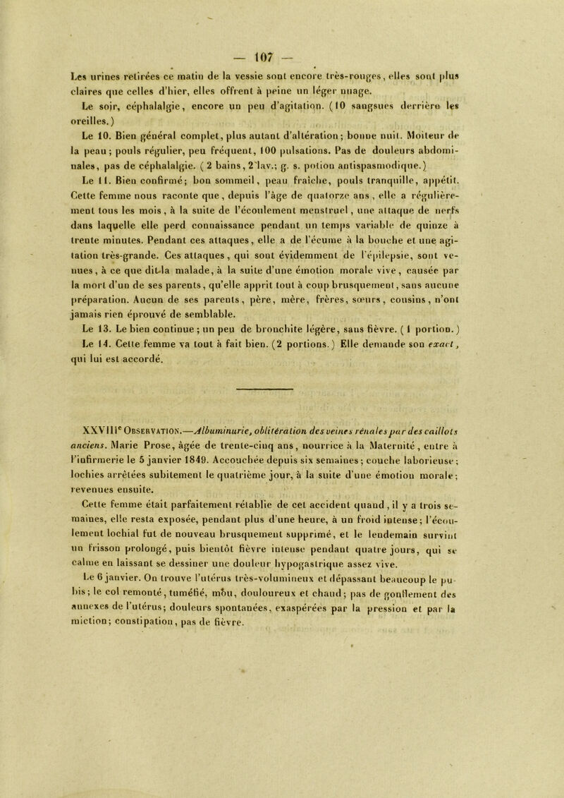 « • Les urines retirées ce matin de la vessie sont encore très-rouges, elles sont plus claires que celles d’hier, elles offrent à peine un léger nuage. Le soir, céphalalgie, encore un peu d’agitation. (10 sangsues derrière les oreilles. ) Le 10. Bien général complet, plus autant d’altération; bonne nuit. Moiteur de la peau; pouls régulier, peu fréquent, 100 pulsations. Pas de douleurs abdomi- nales, pas de céphalalgie. ( 2 bains, 2'lav.; g. s. potion antispasmodique.) Le 11. Bien confirmé; bon sommeil, peau fraîche, pouls tranquille, appétit. Cette femme nous raconte que, depuis l’àge de quatorze ans, elle a régulière- ment tous les mois, à la suite de l’écoulement menstruel, une attaque de nerfs dans laquelle elle perd connaissance pendant un temps variable de quinze à treute minutes. Pendant ces attaques, elle a de l’écume à la bouche et une agi- tation très-grande. Ces attaques , qui sont évidemment de l’épilepsie, sont ve- nues, à ce que diula malade, à la suite d’une émotion morale vive, causée par la mort d’un de ses parents, qu’elle apprit tout à coup brusquement, sans aucune préparation. Aucun de ses parents, père, mère, frères, sœurs, cousins, n’ont jamais rien éprouvé de semblable. Le 13. Le bien continue ; un peu de bronchite légère, sans fièvre. ( I portion.) Le 14. Celte femme va tout à fait bien. (2 portions.) Elle demande son exact, qui lui est accordé. XXVIIIe Observation.—Albuminurie, oblitération des veines rénales par des caillots anciens. Marie Prose, âgée de trente-ciuq ans, nourrice à la Maternité, entre à l’iüfirmerie le 5 janvier 1849. Accouchée depuis six semaines ; couche laborieuse ; lochies arrêtées subitement le quatrième jour, à la suite d’une émotion morale; revenues ensuite. ; Cette femme était parfaitement rétablie de cet accident quand , il y a trois se- maines, elle resta exposée, pendant plus d’une heure, à un froid intense; l’écou- lement lochial fut de nouveau brusquement supprimé, et le lendemain survint un frisson prolongé, puis bientôt fièvre intense pendant quatre jours, qui se calme en laissant se dessiner une douleur hypogastrique assez vive. Le 6 janvier. On trouve l’utérus très-volumineux et dépassant beaucoup le pu bis; le col remonté, tuméfié, mou, douloureux et chaud; pas de gonflement des annexes de l’utérus; douleurs spontanées, exaspérées par la pression et par la miction; constipation, pas de fièvre.