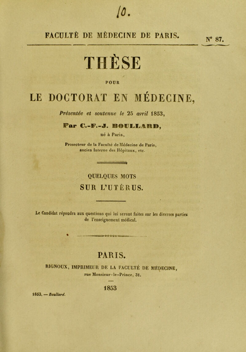 10. FACULTÉ DE MÉDECINE DE PARIS. POUR LE DOCTORAT EN MÉDECINE, Présentée et soutenue le 25 avril 1853, i Par C.-F.-J. «OIJlilL.itR», né à Paris, Prosecteur de la Faculté de Médecine de Paris, ancien Interne des Hôpitaux, etc. QUELQUES MOTS SUR L’UTÉRUS. Le Candidat répondra aux questions qui lui seront faites sur les diverses parties de l’enseignement médical. t —-—iSfiT'n-rrrTj--*j -aînan--. PARIS. RIGNOUX, IMPRIMEUR DE LA FACULTÉ DE MÉDECINE, rue Monsieur-le-Prince, 31. 1853 1853. — Boullard. N° 87. /