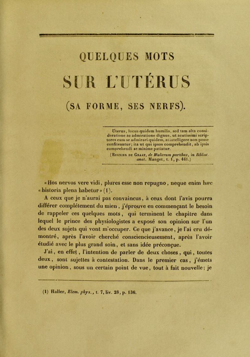 QUELQUES MOTS (SA FORME, SES NERFS). Utérus, locus quidem humilis, seul tam alta consi- deratione ac admiratione dignus, ut acutissimi scrip- tores eum se admirari quidem, at mtelligere non posse confiteantur; ita ut qui ipsos comprehendit, ab ipsis comprehendi se minime patiatur. (Regnier de Graaf, de Mulierum parlibus, in Bibliot. anal. Manget, t. 1, p. 441.) « Hos nervos vere vidi, plures esse non repugno, neque enim hæc «historia plena habetur» (1). A ceux que je n’aurai pas convaincus, à ceux dont l’avis pourra différer complètement du mien , j’éprouve en commençant le besoin de rappeler ces quelques mots, qui terminent le chapitre dans lequel le prince des physiologistes a exposé son opinion sur l’un des deux sujets qui vont m’occuper. Ce que j’avance, je l’ai cru dé- montré, après l’avoir cherché consciencieusement, après l’avoir étudié avec le plus grand soin, et sans idée préconçue. J’ai, en effet, l’intention de parler de deux choses, qui, toutes deux, sont sujettes à contestation. Dans le premier cas, j’émets une opinion, sous un certain point de vue, tout à fait nouvelle; je (1) Haller, Elem. phyS., t. 7, liv. 28, p. 136.