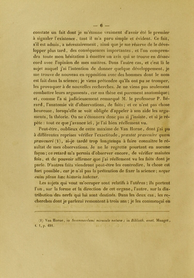 constate un fait dont je m’étonne vraiment d’avoir été le premier à signaler l’existence, tant il m’a paru simple et évident. Ce fait, s’il est admis, a nécessairement, ainsi que je me réserve de le déve- lopper plus tard, des conséquences importantes, et l’on compren- dra toute mon hésitation à émettre un avis qui se trouve en désac- cord avec l’opinion de mes maîtres. Dans l’autre cas, et c’est là le sujet auquel j’ai l’intention de donner quelque développement, je me trouve de nouveau en opposition avec des hommes dont le nom est fait dans la science; je viens prétendre qu’ils ont pu se tromper, les provoquer à de nouvelles recherches. Je ne viens pas seulement combattre leurs arguments, car ma thèse est purement anatomique; et, comme l’a si judicieusement remarqué M. le professeur P. Bé- rard , l’anatomie vit d’observations, de faits; et ce n’est pas chose heureuse, lorsqu’elle se voit obligée d’appeler à son aide les argu- ments, la théorie. On ne s’étonnera donc pas si j’insiste, et si je ré- pète : tout ce que j’avance ici, je l’ai bien réellement vu. Peut-être, oublieux de cette maxime de Yan Horne, dont j’ai pu à différentes reprises vérifier l’exactitude, prœstat prœvenit'e quant prœveneri (1), ai-je tardé trop longtemps à faire connaître le ré- sultat de mes observations. Je ne le regrette pourtant en aucune façon; ce retard m’a permis d’observer encore, de vérifier maintes fois, et de pouvoir affirmer que j’ai réellement vu les faits dont je parle. D’autres faits viendront peut-être les contredire, la chose est fort possible, car je n’ai pas la prétention de fixer la science ; neque enim plena liœc historia habetur. Les sujets qui vont m’occuper sont relatifs à l’utérus ; ils portent l’un , sur la forme et la direction de cet organe, l’autre, sur la dis- tribution des nerfs qui lui sont destinés. Dans les deux cas, les re- cherches dont je parlerai remontent à trois ans ; je les commençai en (I) Van Horne, in Swammcrdami miraculo naturœ ; u\ Biblioth. anat. Manget, t. I, p. 491.