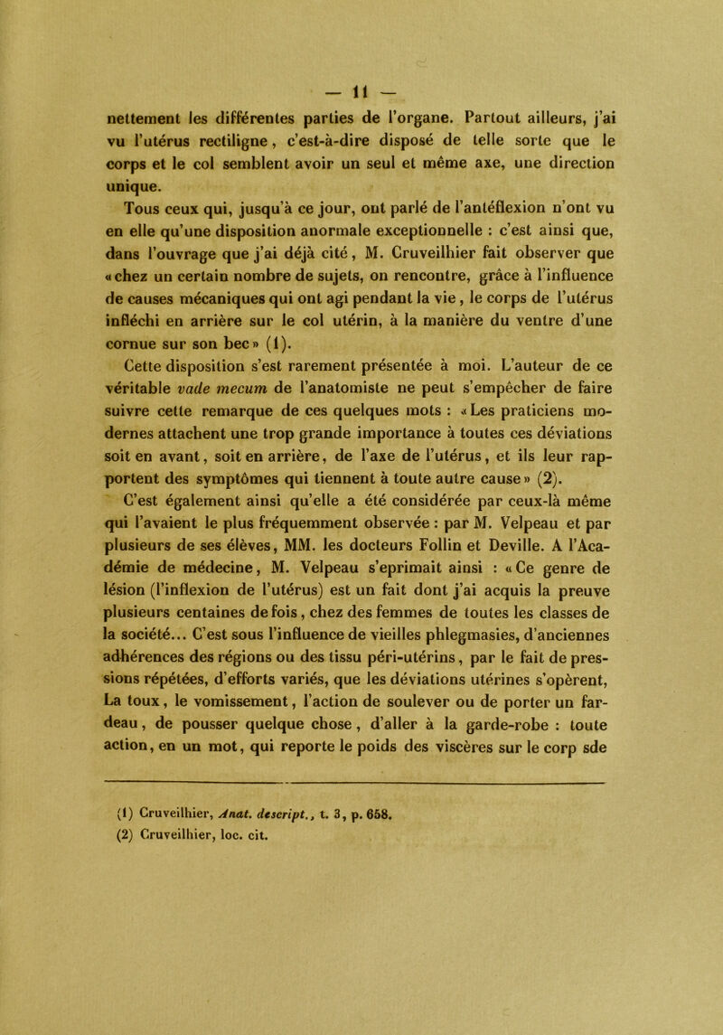 nettement les différentes parties de l’organe. Partout ailleurs, j’ai vu l’utérus rectiligne, c’est-à-dire disposé de telle sorte que le corps et le col semblent avoir un seul et même axe, une direction unique. Tous ceux qui, jusqu’à ce jour, ont parlé de l’antéflexion n’ont vu en elle qu’une disposition anormale exceptionnelle : c’est ainsi que, dans l’ouvrage que j’ai déjà cité, M. Cruveilhier fait observer que «chez un certain nombre de sujets, on rencontre, grâce à l’influence de causes mécaniques qui ont agi pendant la vie, le corps de l’utérus infléchi en arrière sur le col utérin, à la manière du ventre d’une cornue sur son bec» (1). Cette disposition s’est rarement présentée à moi. L’auteur de ce véritable vacle mecum de l’anatomiste ne peut s’empêcher de faire suivre cette remarque de ces quelques mots : « Les praticiens mo- dernes attachent une trop grande importance à toutes ces déviations soit en avant, soit en arrière, de l’axe de l’utérus, et ils leur rap- portent des symptômes qui tiennent à toute autre cause» (2). C’est également ainsi quelle a été considérée par ceux-là même qui l’avaient le plus fréquemment observée : par M. Velpeau et par plusieurs de ses élèves, MM. les docteurs Follin et Deville. A l’Aca- démie de médecine, M. Velpeau s’eprimait ainsi : « Ce genre de lésion (l’inflexion de l’utérus) est un fait dont j’ai acquis la preuve plusieurs centaines de fois, chez des femmes de toutes les classes de la société... C’est sous l’influence de vieilles phlegmasies, d’anciennes adhérences des régions ou des tissu péri-utérins, par le fait de pres- sions répétées, d’efforts variés, que les déviations utérines s’opèrent, La toux, le vomissement, l’action de soulever ou de porter un far- deau , de pousser quelque chose , d’aller à la garde-robe : toute action, en un mot, qui reporte le poids des viscères sur le corp sde (1) Cruveilhier, Anat. descriptt. 3, p. 658, (2) Cruveilhier, loc. cit.