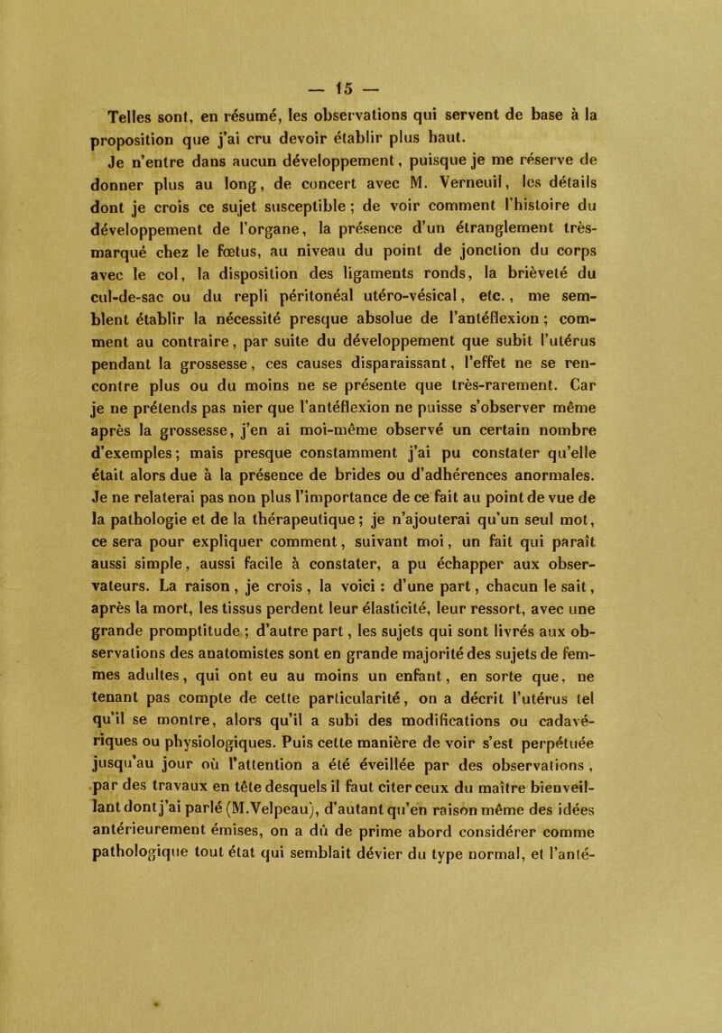 Telles sont, en résumé, les observations qui servent de base à la proposition que j’ai cru devoir établir plus haut. Je n’entre dans aucun développement, puisque je me réserve de donner plus au long, de concert avec M. Yerneuil, les détails dont je crois ce sujet susceptible ; de voir comment l’histoire du développement de l’organe, la présence d’un étranglement très- marqué chez le fœtus, au niveau du point de jonction du corps avec le col, la disposition des ligaments ronds, la brièveté du cul-de-sac ou du repli péritonéal utéro-vésical, etc., me sem- blent établir la nécessité presque absolue de l’antéflexion ; com- ment au contraire, par suite du développement que subit l’utérus pendant la grossesse, ces causes disparaissant, l’effet ne se ren- contre plus ou du moins ne se présente que très-rarement. Car je ne prétends pas nier que l’antéflexion ne puisse s’observer même après la grossesse, j’en ai moi-même observé un certain nombre d’exemples ; mais presque constamment j’ai pu constater qu’elle était alors due à la présence de brides ou d’adhérences anormales. Je ne relaterai pas non plus l’importance de ce fait au point de vue de la pathologie et de la thérapeutique; je n’ajouterai qu’un seul mot, ce sera pour expliquer comment, suivant moi, un fait qui paraît aussi simple, aussi facile à constater, a pu échapper aux obser- vateurs. La raison, je crois , la voici : d’une part, chacun le sait, après la mort, les tissus perdent leur élasticité, leur ressort, avec une grande promptitude ; d’autre part, les sujets qui sont livrés aux ob- servations des anatomistes sont en grande majorité des sujets de fem- mes adultes, qui ont eu au moins un enfant, en sorte que, ne tenant pas compte de cette particularité, on a décrit l’utérus tel qu’il se montre, alors qu’il a subi des modifications ou cadavé- riques ou physiologiques. Puis cette manière de voir s’est perpétuée jusqu’au jour où l’attention a été éveillée par des observations , par des travaux en tête desquels il faut citer ceux du maître bienveil- lant dont j’ai parié (M.Velpeau), d’autant qu’en raison même des idées antérieurement émises, on a dû de prime abord considérer comme pathologique tout état qui semblait dévier du type normal, et l’anlé-