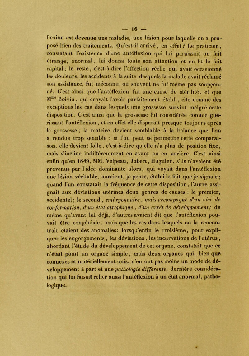 flexion est devenue une maladie, une lésion pour laquelle on a pro- posé bien des traitements. Qu’est-il arrivé, en effet? Le praticien, constatant l’existence d’une antéflexion qui lui paraissait un fait étrange, anormal, lui donna toute son attention et en fit le fait capital; le reste, c’est-à-dire l’affection réelle qui avait occasionné les douleurs, les accidents à la suite desquels la malade avait réclamé son assistance, fut méconnu ou souvent ne fut même pas soupçon- né. C’est ainsi que l’antéflexion fut une cause de stérilité, et que jVlme Boivin , qui croyait l’avoir parfaitement établi, cite comme des exceptions les cas dans lesquels une grossesse survint malgré cette disposition. C’est ainsi que la grossesse fut considérée comme gué- rissant l’antéfïexion, et en effet elle disparaît presque toujours après la grossesse ; la matrice devient semblable à la balance que l’on a rendue trop sensible : si l’on peut se permettre cette comparai- son, elle devient folle, c’est-à-dire qu’elle n’a plus de position fixe, mais s’incline indifféremment en avant ou en arrière. C’est ainsi enfin qu’en 1849, MM. Velpeau, Jobert, Huguier, s’ils n’avaient été prévenus par l’idée dominante alors, qui voyait dans l’antéflexion une lésion véritable, auraient, je pense, établi le fait que je signale ; quand l’un constatait la fréquence de cette disposition, l’autre assi- gnait aux déviations utérines deux genres de causes : le premier, accidentel ; le second, embryonnaire, mais accompagné d'un vice de conformation, d'un état atrophique, d'un arrêt de développement; de même qu’avant lui déjà, d’autres avaient dit que l’anléflexion pou- vait être congéniale, mais que les cas dans lesquels on la rencon- trait étaient des anomalies; lorsqu’enfin le troisième, pour expli- quer les engorgements , les déviations , les incurvations de l’utérus, abordant l’étude du développement de cet organe, constatait que ce n’était point un organe simple, mais deux organes qui, bien que connexes et matériellement unis, n’en ont pas moins un mode de dé- veloppement à part et une pathologie différente, dernière considéra- tion qui lui faisait relier aussi l’antéflexion à un état anormal, patho- logique.