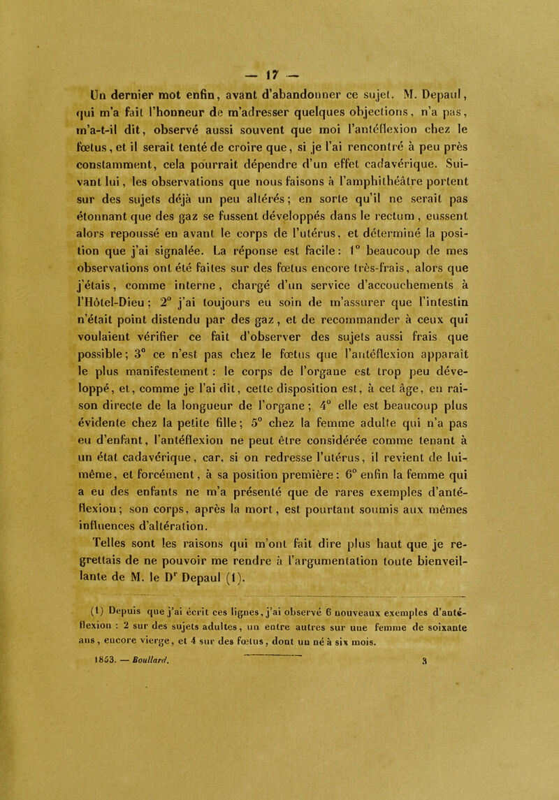 Un dernier mot enfin, avant d’abandonner ce sujet. M. Depaul, qui m’a fait l’honneur de m’adresser quelques objections, n’a pas, m’a-t-il dit, observé aussi souvent que moi l’anléfiexion chez le fœtus, et il serait tenté de croire que, si je l’ai rencontré à peu près constamment, cela pourrait dépendre d’un effet cadavérique. Sui- vant lui, les observations que nous faisons à l’amphithéâtre portent sur des sujets déjà un peu altérés; en sorte qu’il ne serait pas étonnant que des gaz se fussent développés dans le rectum , eussent alors repoussé en avant le corps de l’utérus, et déterminé la posi- tion que j’ai signalée. La réponse est facile: 1° beaucoup de mes observations ont été faites sur des fœtus encore très-frais, alors que j’étais, comme interne, chargé d’un service d’accouchements à l’Hôtel-Dieu ; 2° j’ai toujours eu soin de m’assurer que l’intestin n’était point distendu par des gaz , et de recommander à ceux qui voulaient vérifier ce fait d’observer des sujets aussi frais que possible; 3° ce n’est pas chez le fœtus que l’antéflexion apparaît le plus manifestement : le corps de l’organe est trop peu déve- loppé, et, comme je l’ai dit, celte disposition est, à cet âge, en rai- son directe de la longueur de l’organe ; 4° elle est beaucoup plus évidente chez la petite fille; 5° chez la femme adulte qui n’a pas eu d’enfant, l’antéflexion ne peut être considérée comme tenant à un état cadavérique, car, si on redresse l’utérus, il revient de lui- même, et forcément, à sa position première: 6° enfin la femme qui a eu des enfants ne m’a présenté que de rares exemples d’anté- Hexion ; son corps, après la mort, est pourtant soumis aux mêmes influences d’altération. Telles sont les raisons qui m ont fait dire plus haut que je re- grettais de ne pouvoir me rendre à l’argumentation toute bienveil- lante de M. le D1 Depaul (1). (t) Depuis que j’ai écrit ces lignes, j’ai observé 6 nouveaux exemples d’anté- tlexion : 2 sur des sujets adultes, un entre autres sur une femme de soixante ans, encore vierge, et 4 sur des fœlus, dont un né à six mois. 1853. — Boullard. 3