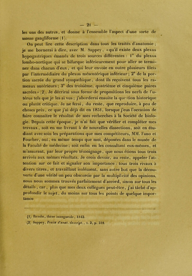 les uns des autres, et donne à l’ensemble l’aspect d’une sorte de masse gangliforme (1). On peut lire cette description dans tous les traités d’anatomie ; je me bornerai à dire, avec M. Sappey, «qu’il existe deux plexus hypogastriques émanés de trois sources différentes: 1° du plexus lombo-aortique qui se bifurque inférieurement pour aller se termi- ner dans chacun d’eux , et qui leur envoie en outre plusieurs filets par l’intermédiaire du plexus mésentérique inférieur; 2° de la por- tion sacrée du grand sympathique, dont ils reçoivent tous les ra- meaux antérieurs; 3° des troisième, quatrième et cinquième paires sacrées» (2). Je décrirai sous forme de propositions les nerfs de l’u- térus tels que je les ai vus ; j’aborderai ensuite la question historique ou plutôt critique. Je ne ferai, du reste, que reproduire, à peu de choses près, ce que j’ai déjà dit en 1851, lorsque j’eus l’occasion de faire connaître le résultat de mes recherches à la Société de biolo- gie. Depuis cette époque, je n’ai fait que vérifier et compléter mes travaux, soit en me livrant à de nouvelles dissections, soit en étu- diant avec soin les préparations que mes compétiteurs, MM. Fano et Foucher, ont, en même temps que moi, déposées dans le musée de la Faculté de médecine; soit enfin en les consultant eux-mêmes, et m’assurant, par leur propre témoignage, que nous étions tous trois arrivés aux mêmes résultats. Je crois devoir, au reste, appeler l’at- tention sur ce fait et signaler son importance : tous trois rivaux à divers titres, et .travaillant isolément, sans autre but que la décou- verte d’une vérité un peu obscurcie par la multiplicité des opinions, nous nous sommes trouvés parfaitement d’accord, sinon sur tous les détails , car , plus que mes deux collègues peut-être, j’ai tâché d’ap- profondir le sujet, du moins sur tous les points de quelque impor- tance (1) Rendu, thèse inaugurale, 1842. (2) Sappey, Traité d‘anat. de script., t. 2, p. 318.