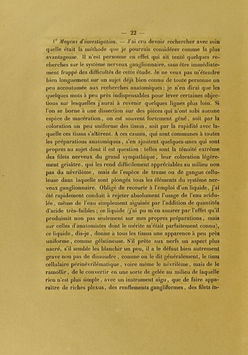 i° Moyens d'investigation. — J’ai cru devoir rechercher avec soin quelle était la méthode que je pourrais considérer comme la plus avantageuse. ïl n’est personne en effet qui ait tenté quelques re- cherches sur le système nerveux ganglionnaire, sans être immédiate- ment frappé des difficultés de cette étude. Je ne veux pas m’étendre bien longuement sur un sujet déjà bien connu de toute personne un peu accoutumée aux recherches anatomiques; je n’en dirai que les quelques mots à peu près indispensables pour lever certaines objec- tions sur lesquelles j’aurai à revenir quelques lignes plus loin. Si l’on se borne à une dissection sur des pièces qui n’ont subi aucune espèce de macération, on est souvent fortement gêné, soit par la coloration un peu uniforme des tissus, soit par la rapidité avec la- quelle ces tissus s’altèrent. A ces causes, qui sont communes à toutes les préparations anatomiques, s’en ajoutent quelques-unes qui sont propres au sujet dont il est question : telles sont la ténuité extrême des filets nerveux du grand sympathique, leur coloration légère- ment grisâtre, qui les rend difficilement appréciables au milieu non pas du névrilème, mais de l’espèce de trame ou de gangue cellu- leuse dans laquelle sont plongés tous les éléments du système ner- veux ganglionnaire. Obligé de recourir à l’emploi d’un liquide, j’ai été rapidement conduit à rejeter absolument l’usage de l’eau acidu- lée , même de l’eau simplement aiguisée par l’addition de quantités d’acide très-faibles ; ce liquide (j’ai pu m’en assurer par l’effet qu’il produisait non pas seulement sur mes propres préparations, mais sur celles d’anatomistes dont le mérite m’était parfaitement connu), ce liquide, dis-je , donne à tous les tissus une apparence à peu près uniforme, comme gélatineuse. S’il prête aux nerfs un aspect plus nacré, s’il semble les blanchir un peu, il a le défaut bien autrement grave non pas de dissoudre , comme on le dit généralement, le tissu cellulaire périnévrilématique, voire même le névrilème, mais de le ramollir, de le convertir en une sorte de gelée au milieu de laquelle rien n’est plus simple , avec un instrument aigu, que de faire appa- raître de riches plexus, des renflements gangliformes, des filets in-