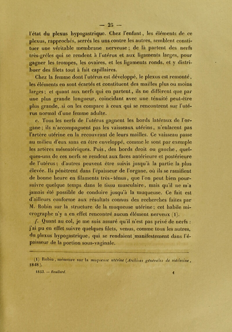 l’état du plexus hypogastrique. Chez l’enfant, les éléments de ce plexus, rapprochés, serrés les uns contre les autres, semblent consti- tuer une véritable membrane nerveuse ; de là partent des nerfs très-grêles qui se rendent à l’utérus et aux ligaments larges, pour gagner les trompes, les ovaires, et les ligaments ronds, et y distri- buer des filets tout à fait capillaires. Chez la femme dont l’utérus est développé, le plexus est remonté, les éléments en sont écartés et constituent des mailles plus ou moins larges; et quant aux nerfs qui en partent, ils ne diffèrent que par une plus grande longueur, coïncidant avec une ténuité peut-être plus grande,.si on les compare à ceux qui se rencontrent sur l’uté- rus normal d’une femme adulte. e. Tous les nerfs de l’utérus gagnent les bords latéraux de l’or- gane ; ils n’accompagnent pas les vaisseaux utérins, n’enlacent pas l’artère utérine en la recouvrant de leurs mailles. Ce vaisseau passe au milieu d’eux sans en être enveloppé, comme le sont par exemple les artères mésentériques. Puis, des bords droit ou gauche, quel- ques-uns de ces nerfs se rendent aux faces antérieure et postérieure de l’utérus ; d’autres peuvent être suivis jusqu’à la partie la plus élevée. Ils pénètrent dans l’épaisseur de l’organe, où ils se ramifient de bonne heure en filaments très-ténus, que l’on peut bien pour- suivre quelque temps dans le tissu musculaire, mais qu’il ne m’a jamais été possible de conduire jusqu’à la muqueuse. Ce fait est d’ailleurs conforme aux résultats connus des recherches faites par M. Robin sur la structure de la muqueuse utérine; cet habile mi- crographe n’y a en effet rencontré aucun élément nerveux (1). /'. Quant au col, je me suis assuré qu’il n’est pas privé de nerfs : j’ai pu en effet suivre quelques filets, venus, comme tous les autres, du plexus hypogastrique, qui se rendaient manifestement dans l’é- paisseur de la portion sous-vaginale. (1) Robin , mémoire sur la muqueuse utérine (Archives générales de médecine 1848). y 1853. — Boudard. 4