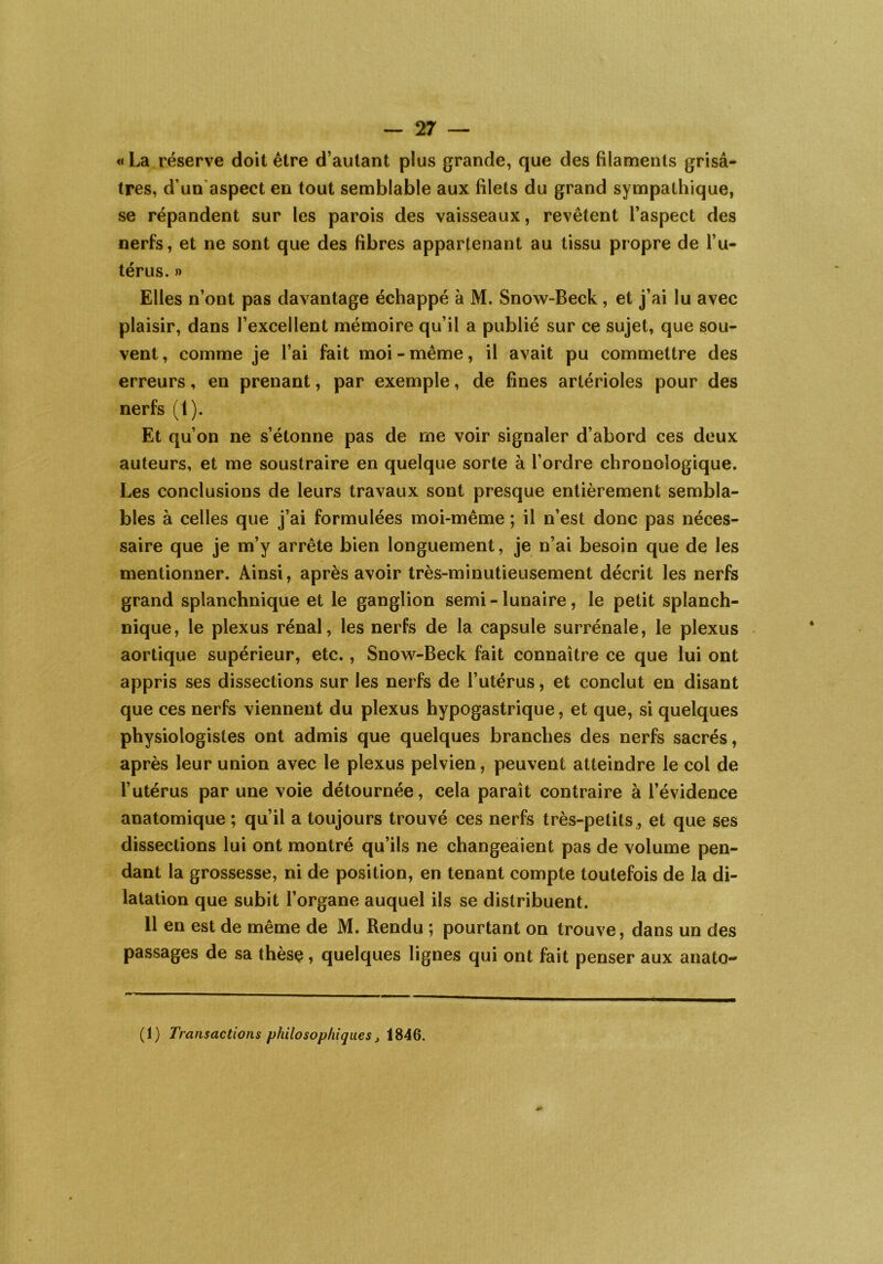 «La réserve doit être d’autant plus grande, que des filaments grisâ- tres, d’un aspect en tout semblable aux filets du grand sympathique, se répandent sur les parois des vaisseaux, revêtent l’aspect des nerfs, et ne sont que des fibres appartenant au tissu propre de l’u- térus. » Elles n’ont pas davantage échappé à M. Snow-Beck, et j’ai lu avec plaisir, dans l’excellent mémoire qu’il a publié sur ce sujet, que sou- vent , comme je l’ai fait moi - même, il avait pu commettre des erreurs, en prenant, par exemple, de fines artérioles pour des nerfs (l). Et qu’on ne s’étonne pas de me voir signaler d’abord ces deux auteurs, et me soustraire en quelque sorte à l’ordre chronologique. Les conclusions de leurs travaux sont presque entièrement sembla- bles à celles que j’ai formulées moi-même ; il n’est donc pas néces- saire que je m’y arrête bien longuement, je n’ai besoin que de les mentionner. Ainsi, après avoir très-minutieusement décrit les nerfs grand splanchnique et le ganglion semi - lunaire, le petit splanch- nique, le plexus rénal, les nerfs de la capsule surrénale, le plexus aortique supérieur, etc., Snow-Beck fait connaître ce que lui ont appris ses dissections sur les nerfs de l’utérus, et conclut en disant que ces nerfs viennent du plexus hypogastrique, et que, si quelques physiologistes ont admis que quelques branches des nerfs sacrés, après leur union avec le plexus pelvien, peuvent atteindre le col de l’utérus par une voie détournée, cela paraît contraire à l’évidence anatomique ; qu’il a toujours trouvé ces nerfs très-petits, et que ses dissections lui ont montré qu’ils ne changeaient pas de volume pen- dant la grossesse, ni de position, en tenant compte toutefois de la di- latation que subit l’organe auquel ils se distribuent. 11 en est de même de M. Rendu ; pourtant on trouve, dans un des passages de sa thèsç, quelques lignes qui ont fait penser aux anato- (1) Transactions philosophiques, 1846.