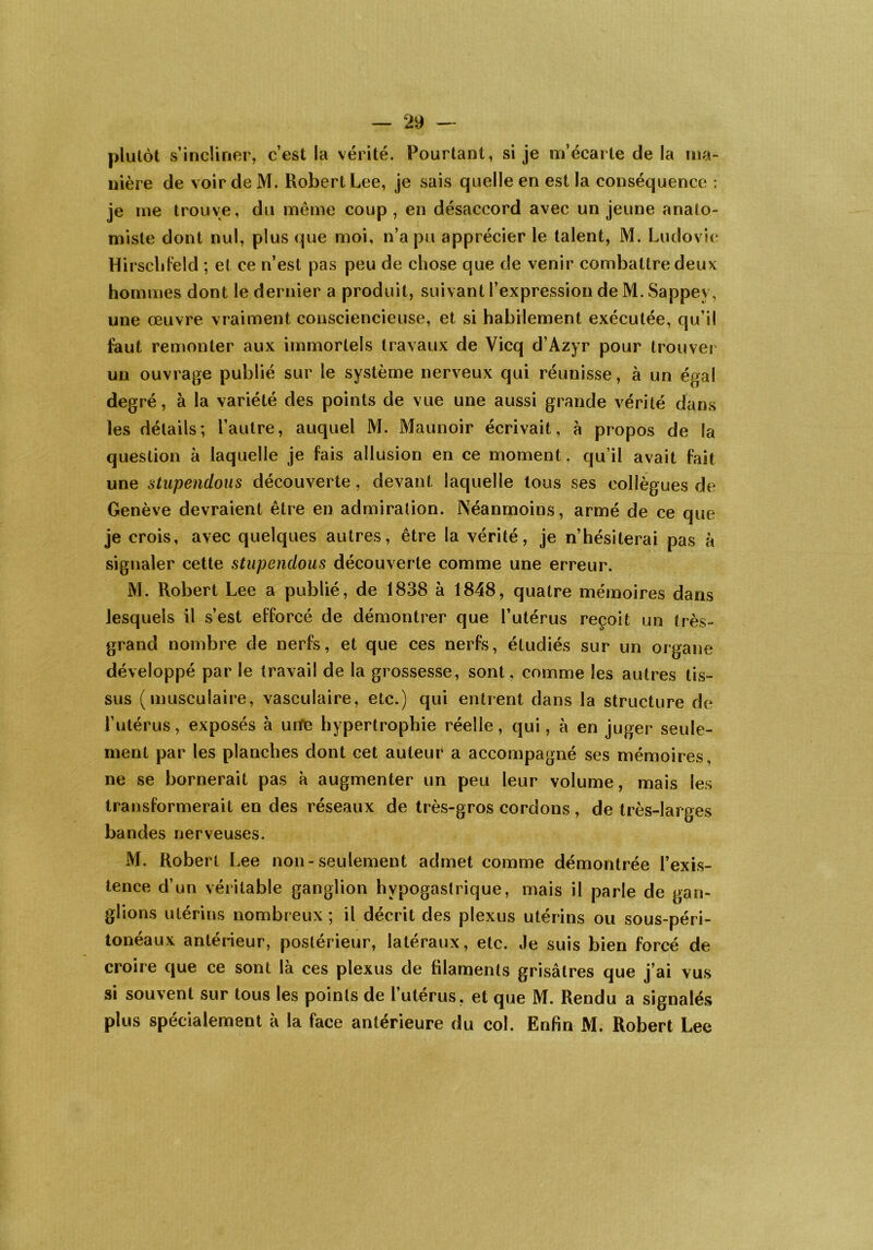 plutôt s’incliner, c’est la vérité. Pourtant, si je m’écarte de la ma- nière de voir de M. Robert Lee, je sais quelle en est la conséquence : je me trouve, du même coup, en désaccord avec un jeune anato- miste dont nul, plus que moi, n’a pu apprécier le talent, M. Ludovic Hirschfeld ; et ce n’est pas peu de chose que de venir combattre deux hommes dont le dernier a produit, suivant l’expression de M. Sappev, une œuvre vraiment consciencieuse, et si habilement exécutée, qu’il faut remonter aux immortels travaux de Vicq d’Azyr pour trouver un ouvrage publié sur le système nerveux qui réunisse, à un égal degré, à la variété des points de vue une aussi grande vérité dans les détails; l’autre, auquel M. Maunoir écrivait, à propos de la question à laquelle je fais allusion en ce moment, qu’il avait fait une stupendous découverte, devant laquelle tous ses collègues de Genève devraient être en admiration. Néanmoins, armé de ce que je crois, avec quelques autres, être la vérité, je n’hésiterai pas à signaler cette stupendous découverte comme une erreur. M. Robert Lee a publié, de 1838 à 1848, quatre mémoires dans lesquels il s’est efforcé de démontrer que l’utérus reçoit un très- grand nombre de nerfs, et que ces nerfs, étudiés sur un organe développé par le travail de la grossesse, sont, comme les autres tis- sus (musculaire, vasculaire, etc.) qui entrent dans la structure de l’utérus, exposés à unfe hypertrophie réelle, qui, à en juger seule- ment par les planches dont cet auteur a accompagné ses mémoires, ne se bornerait pas à augmenter un peu leur volume, mais les transformerait en des réseaux de très-gros cordons, de très-larges bandes nerveuses. M. Robert Lee non-seulement admet comme démontrée l’exis- tence d’un véritable ganglion hypogastrique, mais il parle de gan- glions utérins nombreux ; il décrit des plexus utérins ou sous-péri- tonéaux antérieur, postérieur, latéraux, etc. Je suis bien forcé de croire que ce sont là ces plexus de filaments grisâtres que j’ai vus si souvent sur tous les points de l’utérus, et que M. Rendu a signalés plus spécialement à la face antérieure du col. Enfin M. Robert Lee