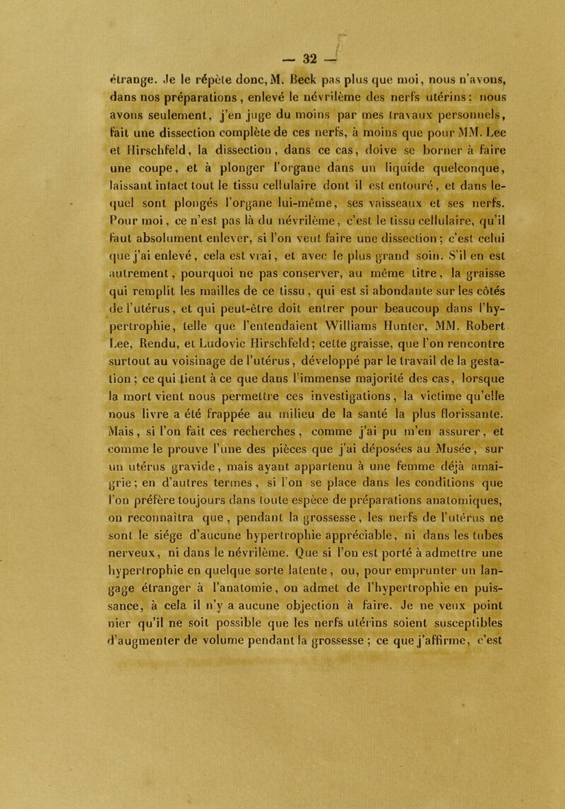 étrange. Je le répète donc,M. Beck pas plus que moi, nous n’avons, dans nos préparations , enlevé le névrilème des nerfs utérins : nous avons seulement, j’en juge du moins par mes travaux personnels, fait une dissection complète de ces nerfs, à moins que pour MM. Lee et Hirschfeld, la dissection, dans ce cas, doive se borner à faire une coupe, et à plonger l’organe dans un liquide quelconque, laissant intact tout le tissu cellulaire dont il est entouré, et dans le- quel sont plongés l’organe lui-même, ses vaisseaux et ses nerfs. Pour moi, ce n’est pas Là du névrilème, c’est le tissu cellulaire, qu’il faut absolument enlever, si l’on veut faire une dissection; c’est celui que j’ai enlevé, cela est vrai, et avec le plus grand soin. S’il en est autrement, pourquoi ne pas conserver, au même titre, la graisse qui remplit les mailles de ce tissu , qui est si abondante sur les côtés de l’utérus, et qui peut-être doit entrer pour beaucoup dans l’hy- pertrophie, telle que l’entendaient Williams Hunter, MM. Robert Lee, Rendu, et Ludovic Hirschfeld; cette graisse, que l’on rencontre surtout au voisinage de l’utérus, développé par le travail de la gesta- tion ; ce qui tient à ce que dans l’immense majorité des cas, lorsque la mort vient nous permettre ces investigations, la victime qu’elle nous livre a été frappée au milieu de la santé la plus florissante. Mais, si l’on fait ces recherches, comme j’ai pu m’en assurer, et comme le prouve l’une des pièces que j’ai déposées au Musée, sur un utérus gravide, mais ayant appartenu à une femme déjà amai- grie; en d’autres termes, si ion se place dans les conditions que l’on préfère toujours dans toute espèce de préparations anatomiques, on reconnaîtra que, pendant la grossesse, les nerfs de l’utérus ne sont le siège d’aucune hypertrophie appréciable, ni dans les tubes nerveux, ni dans le névrilème. Que si l’on est porté à admettre une hypertrophie en quelque sorte latente , ou, pour emprunter un lan- gage étranger à l’anatomie, on admet de l’hypertrophie en puis- sance, à cela il n’v a aucune objection à faire. Je ne veux point nier qu’il ne soit possible que les nerfs utérins soient susceptibles d’augmenter de volume pendant la grossesse ; ce que j’affirme, c’est