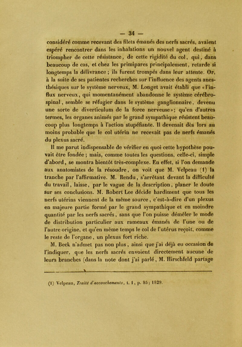 considéré comme recevant des filets émanés des nerfs sacrés, avaient espéré rencontrer dans les inhalations un nouvel agent destiné à triompher de cette résistance, de cette rigidité du col, qui, dans beaucoup de cas, et chez les primipares principalement, retarde si longtemps la délivrance ; ils furent trompés dans leur attente. Or, à la suite de ses patientes recherches sur l’influence des agents anes- thésiques sur le système nerveux, M. Longet avait établi que «l’in- flux nerveux, qui momentanément abandonne le système cérébro- spinal, semble se réfugier dans le système ganglionnaire, devenu une sorte de diverticulum de la force nerveuse»; qu’en d’autres termes, les organes animés par le grand sympathique résistent beau- coup plus longtemps à l’action stupéfiante. Il devenait dès lors au moins probable que le col utérin ne recevait pas de nerfs émanés du plexus sacré. 11 me parut indispensable de vérifier en quoi cette hypothèse pou- vait être fondée ; mais, comme toutes les questions, celle-ci, simple d’abord, se montra bientôt très-complexe. En effet, si l’on demande aux anatomistes de la résoudre, on voit que M. Velpeau (1) la tranche par l’affirmative. M. Rendu, s’arrêtant devant la difficulté du travail, laisse, par le vague de la description, planer le doute sur ses conclusions. M. Robert Lee décide hardiment que tous les nerfs utérins viennent de la même source, c’est-à-dire d’un plexus en majeure partie formé par le grand sympathique et en moindre quantité par les nerfs sacrés, sans que l’on puisse démêler le mode de distribution particulier aux rameaux émanés de l’une ou de l’autre origine, et qu’en même temps le col de l’utérus reçoit, comme le reste de l’organe, un plexus fort riche. M. Beck n’admet pas non plus , ainsi que j’ai déjà eu occasion de l’indiquer, que les nerfs sacrés envoient directement aucune de leurs branches (dans la note dont j’ai parlé, M. Hirschfeld partage * (I) Velpeau, Traité d'accouchements, t. 1, p. 85; 1829.