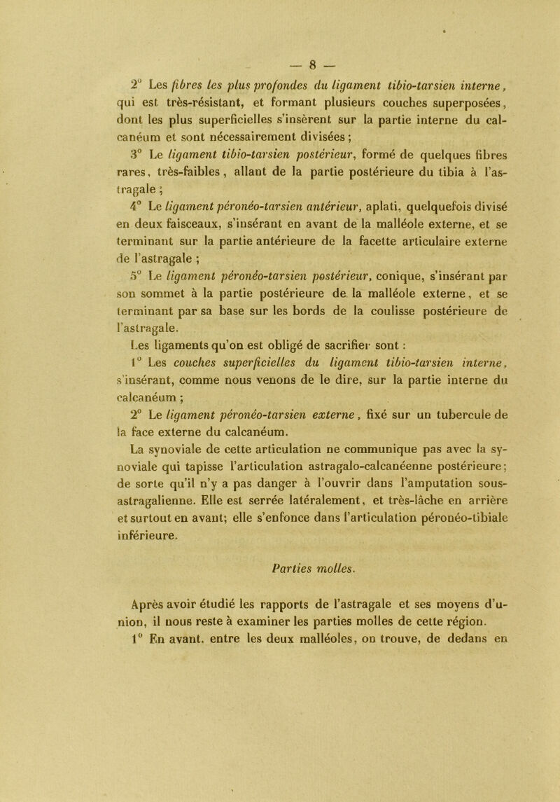 2U Les fibres les plus profondes du ligament tibio-tarsien interne, qui est très-résistant, et formant plusieurs couches superposées, dont les plus superficielles s’insèrent sur la partie interne du cal- canéum et sont nécessairement divisées ; 3° Le ligament tibio-tarsien postérieur, formé de quelques fibres rares, très-faibles, allant de la partie postérieure du tibia à l’as- tragale ; 4° Le ligament péronéo-tarsien antérieur, aplati, quelquefois divisé en deux faisceaux, s’insérant en avant de la malléole externe, et se terminant sur la partie antérieure de la facette articulaire externe de l’astragale ; 5° Le ligament péronéo-tarsien postérieur, conique, s’insérant par son sommet à la partie postérieure de la malléole externe, et se terminant par sa base sur les bords de la coulisse postérieure de l’astragale. Les ligaments qu’on est obligé de sacrifier sont : 1° Les couches superficielles du ligament tibio-tarsien interne, s’insérant, comme nous venons de le dire, sur la partie interne du calcanéum ; 2° Le ligament péronéo-tarsien externe, fixé sur un tubercule de la face externe du calcanéum. La synoviale de cette articulation ne communique pas avec la sy- noviale qui tapisse l’articulation astragalo-calcanéenne postérieure; de sorte qu’il n’y a pas danger à l’ouvrir dans l’amputation sous- astragalienne. Elle est serrée latéralement, et très-lâche en arrière et surtout en avant; elle s’enfonce dans l’articulation péronéo-tibiale inférieure. Parties molles. Après avoir étudié les rapports de l’astragale et ses moyens d’u- nion, il nous reste à examiner les parties molles de cette région. 1° En avant, entre les deux malléoles, on trouve, de dedans en