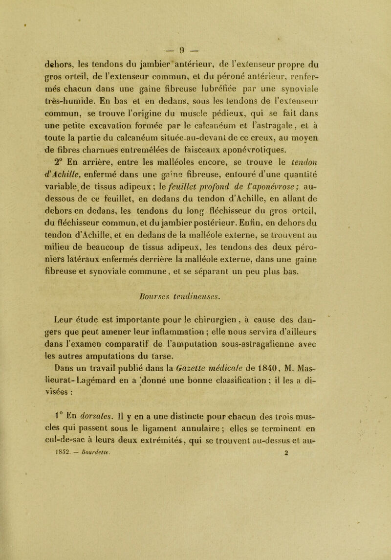 dehors, les tendons du jambier antérieur, de l’extenseur propre du gros orteil, de l’extenseur commun, et du péroné antérieur, renfer- més chacun dans une gaine fibreuse lubréfiée par une synoviale très-humide. En bas et en dedans, sous les tendons de l’extenseur commun, se trouve l’origine du muscle pédieux, qui se fait dans une petite excavation formée par le calcanéum et l’astragale, et à toute la partie du calcanéum située-au-devant de ce creux, au moyen de fibres charnues entremêlées de faisceaux aponévrotiques. 2° En arrière, entre les malléoles encore, se trouve le tendon d'Achille, enfermé dans une gaine fibreuse, entouré d’une quantité variablede tissus adipeux; le feuillet profond de l’aponévrose; au- dessous de ce feuillet, en dedans du tendon d’Achille, en allant de dehors en dedans, les tendons du long fléchisseur du gros orteil, du fléchisseur commun, et du jambier postérieur. Enfin, en dehors du tendon d’Achille, et en dedans de la malléole externe, se trouvent au milieu de beaucoup de tissus adipeux, les tendons des deux péro- niers latéraux enfermés derrière la malléole externe, dans une gaine fibreuse et synoviale commune, et se séparant un peu plus bas. Bourses tendineuses. Leur étude est importante pour le chirurgien, à cause des dan- gers que peut amener leur inflammation ; elle nous servira d’ailleurs dans l’examen comparatif de l’amputation sous-astragaiienne avec les autres amputations du tarse. Dans un travail publié dans la Gazette médicale de 1840, M. Mas- lieurat-Lagémard en a 'donné une bonne classification; il les a di- visées : 1° En dorsales. Il y en a une distincte pour chacun des trois mus- cles qui passent sous le ligament annulaire ; elles se terminent en cul-de-sac à leurs deux extrémités, qui se trouvent au-dessus et au- 1852. — Hourdette. 2