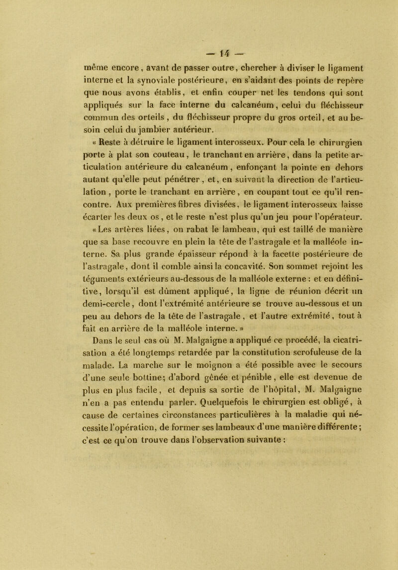 même encore, avant de passer outre, chercher à diviser le ligament interne et la synoviale postérieure, en s’aidant des points de repère que nous avons établis, et enfin couper net les tendons qui sont appliqués sur la face interne du calcanéum, celui du fléchisseur commun des orteils , du fléchisseur propre du gros orteil, et au be- soin celui du jambier antérieur. « Reste à détruire le ligament interosseux. Pour cela le chirurgien porte à plat son couteau, le tranchant en arrière, dans la petite ar- ticulation autérieure du calcanéum, enfonçant la pointe en dehors autant qu’elle peut pénétrer, et, en suivant la direction de l’articu- lation , porte le tranchant en arrière, en coupant tout ce qu’il ren- contre. Aux premières fibres divisées, le ligament interosseux laisse écarter les deux os, et le reste n’est plus qu’un jeu pour l’opérateur. «Les artères liées, on rabat le lambeau, qui est taillé de manière que sa base recouvre en plein la tête de l’astragale et la malléole in- terne. Sa plus grande épaisseur répond à la facette postérieure de l’astragale, dont il comble ainsi la concavité. Son sommet rejoint les téguments extérieurs au-dessous de la malléole externe : et en défini- tive, lorsqu’il est dûment appliqué, la ligne de réunion décrit un demi-cercle, dont l’extrémité antérieure se trouve au-dessous et un peu au dehors de la tête de l’astragale , et l’autre extrémité, tout à fait en arrière de la malléole interne. » Dans le seul cas où M. Maîgaigne a appliqué ce procédé, la cicatri- sation a été longtemps retardée par la constitution scrofuleuse de la malade. La marche sur le moignon a été possible avec le secours d’une seule bottine; d’abord gênée et pénible, elle est devenue de plus en plus facile, et depuis sa sortie de l’hôpital, M. Maîgaigne n’en a pas entendu parler. Quelquefois le chirurgien est obligé, à cause de certaines circonstances particulières à la maladie qui né- cessite l’opération, de former ses lambeaux d’une manière différente ; c’est ce qu’on trouve dans l’observation suivante :