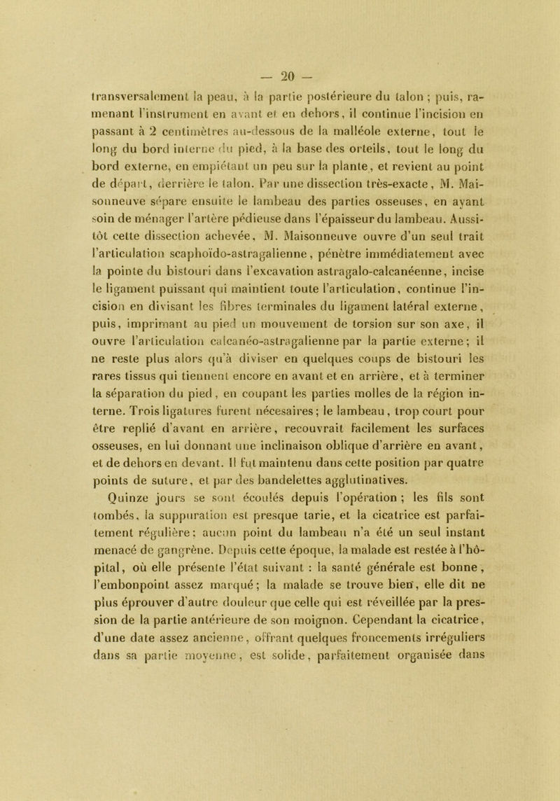 transversalement Sa peau, à la partie postérieure du talon ; puis, ra- menant l’instrument en avant et en dehors, il continue l’incision en passant à 2 centimètres au-dessous de la malléole externe, tout le long du bord interne du pied, à la base des orteils, tout le long du bord externe, en empiétant un peu sur la plante, et revient au point de départ, derrière le talon. Par une dissection très-exacte, M. Mai- sonneuve sépare ensuite le lambeau des parties osseuses, en ayant soin de ménager l’artère pédieuse dans l’épaisseur du lambeau. Aussi- tôt cette dissection achevée, M. Maisonneuve ouvre d’un seul trait l’articulation scaphoïdo-astragalienne, pénètre immédiatement avec la pointe du bistouri dans l’excavation astragalo-calcanéenne, incise le ligament puissant qui maintient toute l’articulation, continue l’in- cision en divisant les fibres terminales du ligament latéral externe, puis, imprimant au pied un mouvement de torsion sur son axe, il ouvre l’articulation caîcanéo-astragalienne par la partie externe; il ne reste plus alors qu’à diviser en quelques coups de bistouri les rares tissus qui tiennent encore en avant et en arrière, et à terminer la séparation du pied, en coupant les parties molles de la région in- terne. Trois ligatures furent nécesaires; le lambeau , trop court pour être replié d’avant en arrière, recouvrait facilement les surfaces osseuses, en lui donnant une inclinaison oblique d’arrière en avant, et de dehors en devant. Il fut maintenu dans cette position par quatre points de suture, et par des bandelettes agglutinatives. Quinze jours se sont écoulés depuis l’opération ; les fils sont tombés, la suppuration est presque tarie, et la cicatrice est parfai- tement régulière; aucun point du lambeau n’a été un seul instant menacé de gangrène. Depuis cette époque, la malade est restée à l’hô- pital, où elle présente l’état suivant : la santé générale est bonne, l’embonpoint assez marqué; la malade se trouve bien', elle dit ne plus éprouver d’autre douleur que celle qui est réveillée par la pres- sion de la partie antérieure de son moignon. Cependant la cicatrice, d’une date assez ancienne, offrant quelques froncements irréguliers dans sa partie moyenne, est solide, parfaitement organisée dans