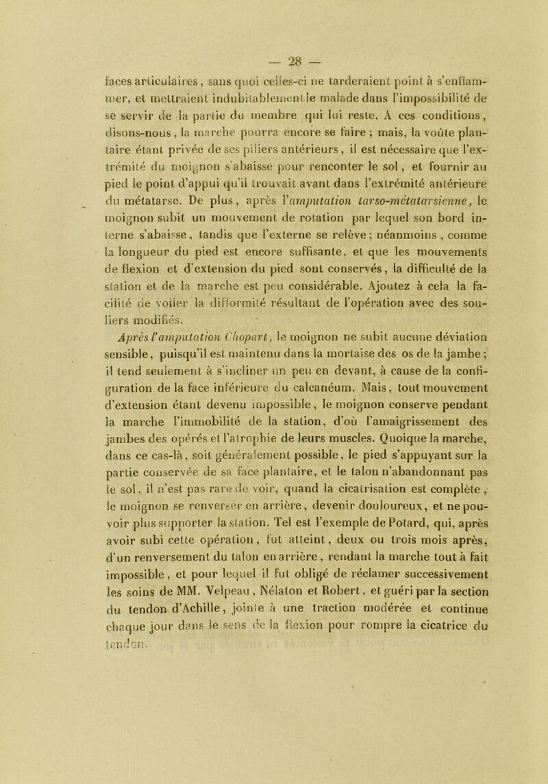 fàces articulaires, sans quoi celles-ci ne tarderaient point à s’enflam- mer, et mettraient indubitablement le malade dans l’impossibilité de se servir de la partie du membre qui lui reste. A ces conditions, disons-nous, la marche pourra encore se faire ; mais, la voûte plan- taire étant privée de ses piliers antérieurs, il est nécessaire que l’ex- trémité du moignon s abaisse pour renconter le sol, et fournir au pied le point d’appui qu’il trouvait avant dans l’extrémité antérieure du métatarse. De plus, après Y amputation tarso-métatar sienne, le moignon subit un mouvement de rotation par lequel son bord in- terne s’abaisse, tandis que l’externe se relève ; néanmoins , comme la longueur du pied est encore suffisante, et que les mouvements c!e flexion et d’extension du pied sont conservés, la difficulté de la station et de la marche est peu considérable. Ajoutez à cela la fa- cilité de voiler la difformité résultant de l’opération avec des sou- liers modifiés. Après Y amputation Chopart, le moignon ne subit aucune déviation sensible, puisqu’il est maintenu dans la mortaise des os de ta jambe ; il tend seulement à s’incliner un peu en devant, à cause de la confi- guration de la face inférieure du calcanéum. Mais, tout mouvement d’extension étant devenu impossible, le moignon conserve pendant la marche l’immobilité de la station, d’où l’amaigrissement des jambes des opérés et l’atrophie de leurs muscles. Quoique la marche, dans ce cas-là, soit généralement possible, le pied s’appuyant sur la partie conservée de sa face plantaire, et le talon n’abandonnant pas le sol, il n’est pas rare de voir, quand la cicatrisation est complète , Se moignon se renverser en arrière, devenir douloureux, et ne pou- voir plus supporter la station. Tel est l’exemple dePotard, qui, après avoir subi cette opération, fut atteint, deux ou trois mois après, d’un renversement du talon en arrière , rendant la marche tout à fait impossible, et pour lequel il fut obligé de réclamer successivement les soins de MM. Velpeau , Nélalon et Robert, et guéri par la section du tendon d’Achille, jointe à une traction modérée et continue chaque jour dans le sens de la flexion pour rompre la cicatrice du tendon
