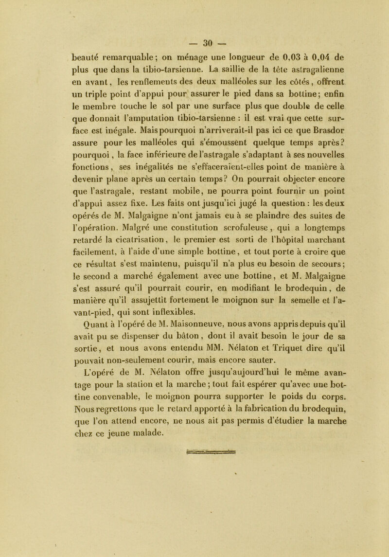 beauté remarquable ; on ménage une longueur de 0,03 à 0,04 de plus que dans la tibio-tarsienne. La saillie de la tète astragalienne en avant, les renflements des deux malléoles sur les côtés, offrent un triple point d’appui pour assurer le pied dans sa bottine; enfin le membre touche le sol par une surface plus que double de celle que donnait l’amputation tibio-tarsienne : il est vrai que cette sur- face est inégale. Mais pourquoi n’arriverait-il pas ici ce que Brasdor assure pour les malléoles qui s’émoussent quelque temps après? pourquoi, la face inférieure de l’astragale s’adaptant à ses nouvelles fonctions, ses inégalités ne s’effaceraient-elles point de manière à devenir plane après un certain temps? On pourrait objecter encore que l’astragale, restant mobile, ne pourra point fournir un point d’appui assez fixe. Les faits ont jusqu’ici jugé la question: les deux opérés de M. Malgaigne n’ont jamais eu à se plaindre des suites de l’opération. Malgré une constitution scrofuleuse , qui a longtemps retardé la cicatrisation, le premier est sorti de l’hôpital marchant facilement, à l’aide d’une simple bottine, et tout porte à croire que ce résultat s’est maintenu, puisqu’il n’a plus eu besoin de secours; le second a marché également avec une bottine, et M. Malgaigne s’est assuré qu’il pourrait courir, en modifiant le brodequin, de manière qu’il assujettît fortement le moignon sur la semelle et l’a- vant-pied, qui sont inflexibles. Quant à l’opéré de M. Maisonneuve, nous avons appris depuis qu’il avait pu se dispenser du bâton, dont il avait besoin le jour de sa sortie, et nous avons entendu MM. Nélaton et Triquet dire qu’il pouvait non-seulement courir, mais encore sauter. L’opéré de M. Nélaton offre jusqu’aujourd’hui le même avan- tage pour la station et la marche ; tout fait espérer qu’avec une bot- tine convenable, le moignon pourra supporter le poids du corps. Nous regrettons que le retard apporté à la fabrication du brodequin, que l’on attend encore, ne nous ait pas permis d’étudier la marche chez ce jeune malade. s