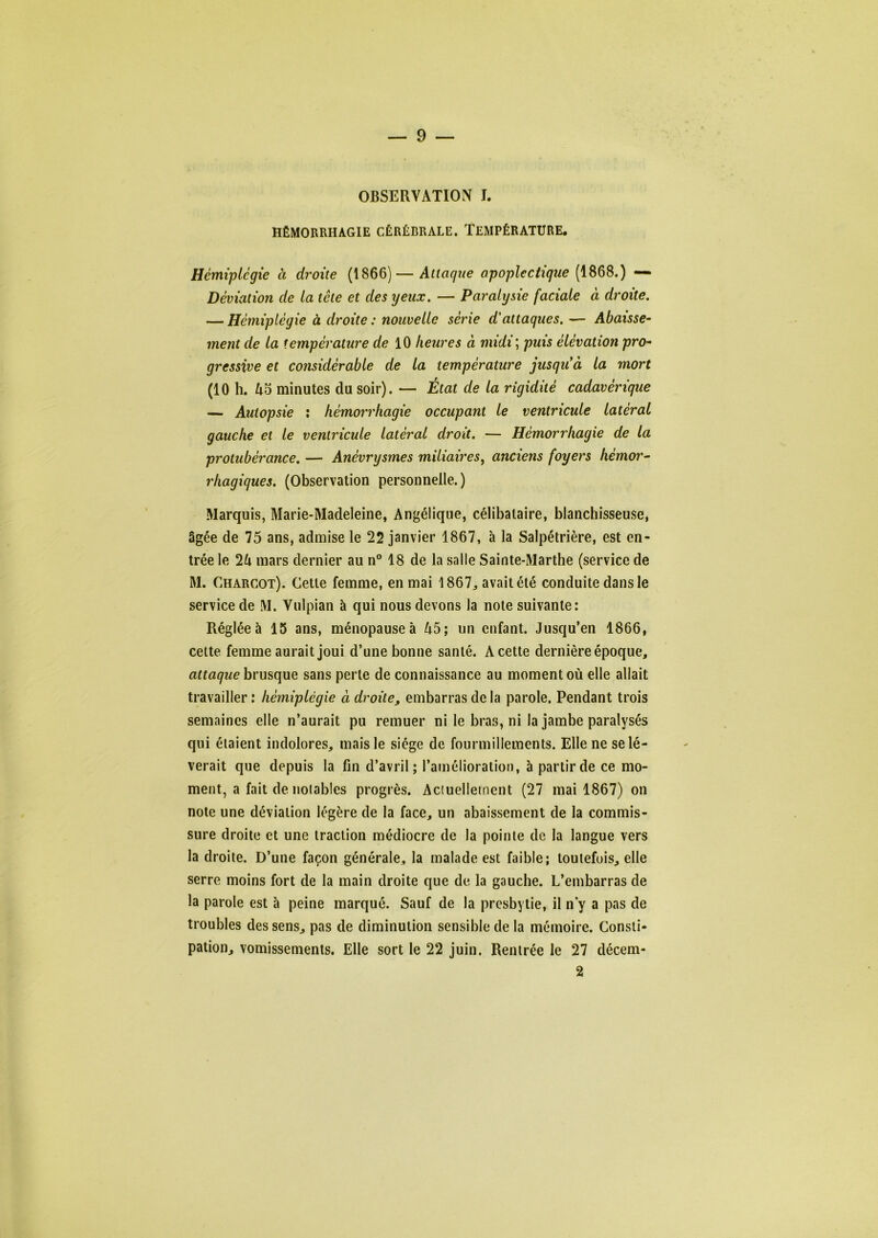 OBSERVATION I. HÉMORRHAGIE CÉRÉBRALE. TEMPÉRATURE. Hémiplégie à droite (1866)—Attaque apoplectique (1868.) — Déviation de la tête et des yeux. — Paralysie faciale à droite. — Hémiplégie à droite : nouvelle série d'attaques. •— Abaisse-' ment de la température de m heures à midi ; puis élévation pro- gressive et considérable de la température jusqiCà la mort (10 h. minutes du soir). — État de la rigidité cadavérique — Autopsie : hémorrhagie occupant le ventricule latéral gauche et le ventricule latéral droit. — Hémorrhagie de la protubérance. — Anévrysmes miliaires^ anciens foyers hémor- rhagiques. (Observation personnelle.) Marquis, Marie-Madeleine, Angélique, célibataire, blanchisseuse, âgée de 75 ans, admise le 22 janvier 1867, à la Salpétrière, est en- trée le 2^1 mars dernier au n” 18 de la salle Sainte-Marthe (service de M. Charcot). Cette femme, en mai 1867^ avait été conduite dans le service de M. Vulpian à qui nous devons la note suivante: Réglée à 15 ans, ménopause à 45; un enfant. Jusqu’en 1866, cette femme aurait joui d’une bonne santé. A cette dernière époque, attaque brusque sans perte de connaissance au moment où elle allait travailler : hémiplégie à droite, embarras de la parole. Pendant trois semaines elle n’aurait pu remuer ni le bras, ni la jambe paralysés qui étaient indolores, mais le siège de fourmillements. Elle ne se lè- verait que depuis la fin d’avril; l’amélioration, à partir de ce mo- ment, a fait de noiables progrès. Aciuellement (27 mai 1867) on note une déviation légère de la face, un abaissement de la commis- sure droite et une traction médiocre de la pointe de la langue vers la droite. D’une façon générale, la malade est faible; toutefois, elle serre moins fort de la main droite que de la gauche. L’embarras de la parole est à peine marqué. Sauf de la presbytie, il n y a pas de troubles des sens, pas de diminution sensible de la mémoire. Consti- pation, vomissements. Elle sort le 22 juin. Rentrée le 27 décem- 2