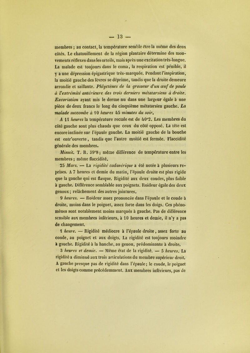 membres ; au contact, la température semble être la même des deux côtés. Le chatouillement de la région plantaire détermine des mou- vements réflexes dans les orteils, mais après une excitation très-longue. La malade est toujours dans le coma, la respiration est pénible, il y a une dépression épigastrique très-marquée. Pendant l’inspiration, la moitié gauche des lèvres se déprime, tandis que la droite demeure arrondie et saillante. Phlyctènes de la grosseur d'un œuf de poule à ^extrémité antér ieure des trois derniers métatarsiens à droite. Excoriation ayant mis le derme nu dans une largeur égale à une pièce de deux francs le long du cinquième métatarsien gauche. La malade succombe à 10 heures l\5 minutes du soir, A 11 heures la température rectale est de 40°2. Les membres du côté gauche sont plus chauds que ceux du côté opposé. La tête est encore inclinée sur l’épaule gauche. La moitié gauche de la bouche est enlr’ouverte, tandis que l’autre moitié est fermée. Flaccidité générale des membres. Minuit, T. R. 39°8; même différence de température entre les membres ; même flaccidité. 25 Mars. — La rigidité cadavérique a été notée à plusieurs re- prises. A 7 heures et demie du malin, l’épaule droite est plus rigide que la gauche qui est flasque. Rigidité aux deux coudes, plus faible à gauche. Différence semblable aux poignets. Roideur égale des deux genoux; relâchement des autres jointures. 9 heures. — Roideur assez prononcée dans l’épaule et le coude à droite, moins dans le poignet, assez forte dans les doigs. Ces phéno- mènes sont notablement moins marqués à gauche. Pas de différence sensible aux membres inférieurs, à 10 heures et demie, il n’y a pas de changement. 1 heure. — Rigidité médiocre à l’épaule droite, assez forte au coude, au poignet et aux doigts. La rigidité est toujours moindre à gauche. Rigidité à la hanche, au genou, prédominante à droite. 3 heures et demie. — Même état de la rigidité. — 5 heures, La rigidité a diminué aux trois articulations du membre supérieur droit. A gauche presque pas de rigidité dans l’épaule; le coude, le poignet et les doigts comme précédemment. Aux membres inférieurs, pas de