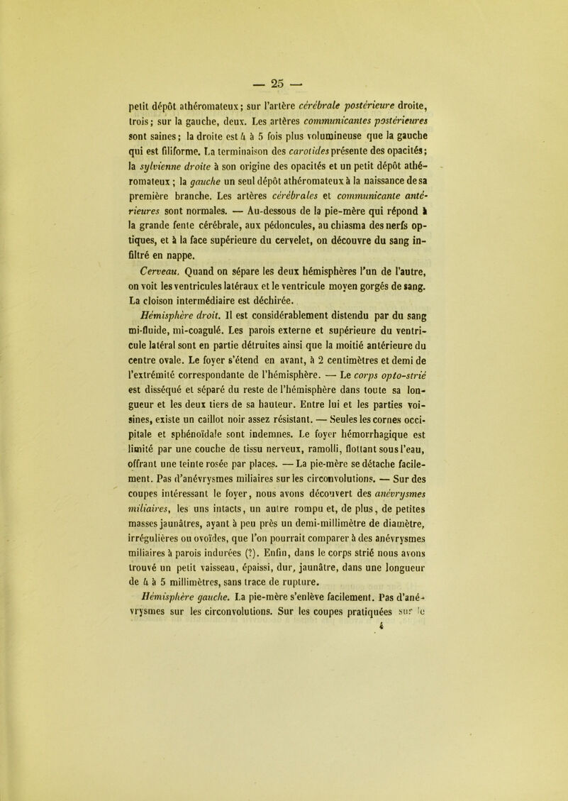 petit dépôt athéromateux; sur l’artère cérébrale 'postérieure droite, trois; sur la gauche, deux. Les artères communicantes postérieures sont saines; la droite Qstli h 5 fois plus volumineuse que la gauche qui est filiforme. La terminaison des carotidesprésenie des opacités; la sylvienne droite à son origine des opacités et un petit dépôt athé- romateux ; la gauche un seul dépôt athéromateux à la naissance de sa première branche. Les artères cérébrales et communicante anté- rieures sont normales. — Au-dessous de la pie-mère qui répond ï la grande fente cérébrale, aux pédoncules, auchiasma des nerfs op- tiques, et à la face supérieure du cervelet, on découvre du sang in- filtré en nappe. Cerveau. Quand on sépare les deux hémisphères Tun de l’autre, on voit les ventricules latéraux et le ventricule moyen gorgés de sang. La cloison intermédiaire est déchirée. Hémisphère droit. Il est considérablement distendu par du sang mi-fluide, mi-coagulé. Les parois externe et supérieure du ventri- cule latéral sont en partie détruites ainsi que la moitié antérieure du centre ovale. Le foyer s’étend en avant, à 2 centimètres et demi de l’extrémité correspondante de l’hémisphère. — Le corps opto-strié est disséqué et séparé du reste de l’hémisphère dans toute sa lon- gueur et les deux tiers de sa hauteur. Entre lui et les parties voi- sines, existe un caillot noir assez résistant. — Seules les cornes occi- pitale et sphénoïdale sont indemnes. Le foyer hémorrhagique est limité par une couche de tissu nerveux, ramolli, flottant sous l’eau, offrant une teinte rosée par places. —La pie-mère se détache facile- ment. Pas d'anévrysmes miliaires sur les circonvolutions. — Sur des coupes intéressant le foyer, nous avons découvert des anévrysmes miliairesy les uns intacts, un autre rompu et, de plus, de petites masses jaunâtres, ayant à peu près un demi-millimètre de diamètre, irrégulières ou ovoïdes, que l’on pourrait comparer h des anévrysmes miliaires à parois indurées (?). Enfin, dans le corps strié nous avons trouvé un petit vaisseau, épaissi, dur, jaunâtre, dans une longueur de ô à 5 millimètres, sans trace de rupture. Hémisphère gauche. La pie-mère s’enlève facilement. Pas d’ané- vrysmes sur les circonvolutions. Sur les coupes pratiquées sur !e 4