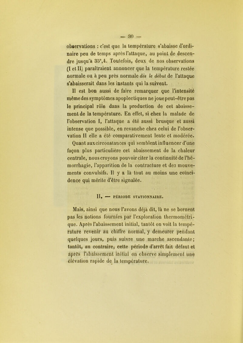 observations : c’est que la température s’abaisse d’ordi- naire peu de temps après l’attaque, au point de descen- dre jusqu’à 35”,4. Toulefois, deux de nos observations (I et II) paraîtraient annoncer que la température restée normale ou à peu près normale dés le début de l’attaque s’abaisserait dans les instants qui la suivent. Il est bon aussi de faire remarquer que l’intensité n^ême des symptômes apoplectiques ne joue peut-être pas le principal rôle dans la production de cet abaisse- ment de la température. En effet, si chez la malade de l’observalion I, l’attaque a été aussi brusque et aussi intense que possible, en revanche chez celui de l’obser- vation II elle a été comparativement lente et modérée. Quant auxcirconstances qui semblent influencer d’une façon plus particulière cet abaissement de la chaleur centrale, nous croyons pouvoir citer la continuité de l’hé- morrhagie, l’apparition de la contracture et des mouve- ments convulsifs. Il y a là tout au moins une coïnci- dence qui mérite d’être signalée. II. — PÉRIODE STATIONNAIRE. Mais, ainsi que nous l’avons déjà dit, là ne se bornent pas les notions fournies par l’exploration thermométri- que. Après l’abaissement initial, tantôt on voit la teinpé- râtuté feveilir àu chiffre normal, y demeurer pendant quelques jours, puis suivre une marche ascendante; tantôt, au contraire^ cette période d’arrêt fait défaut et après l’abaissement initial on observe simplement une élévation rapide de la température.