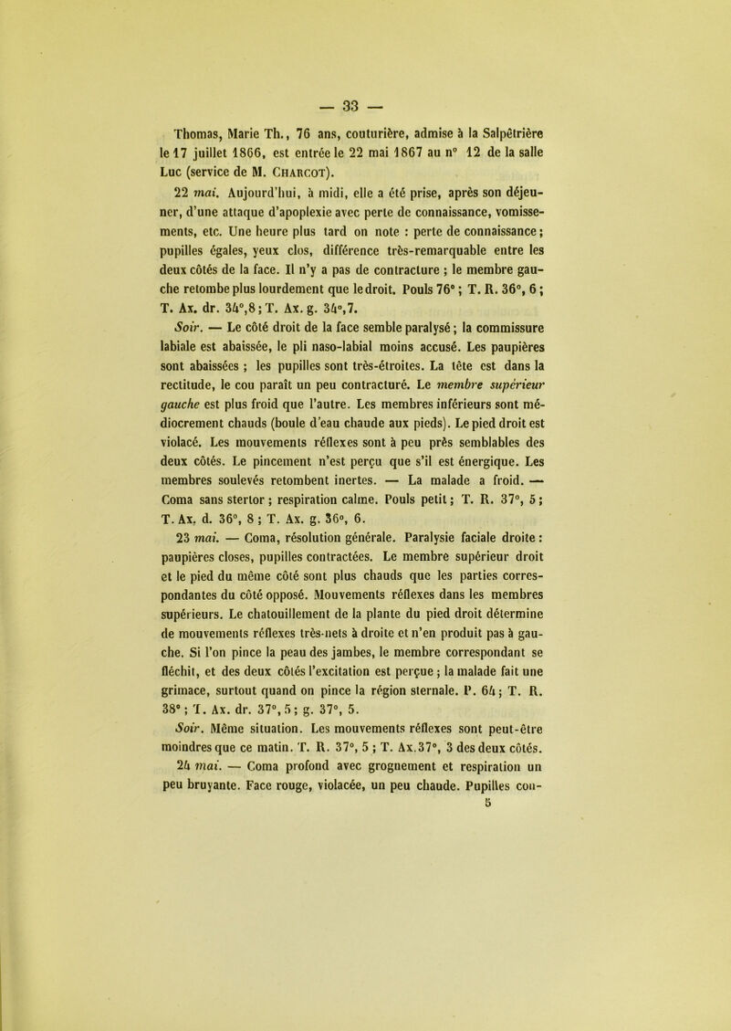 Thomas, Marie Th., 76 ans, couturière, admise à la Salpêtrière le 17 juillet 1866, est entrée le 22 mai 1867 au n® 12 de la salle Luc (service de M. Charcot). 22 mai. Aujourd’hui, à midi, elle a été prise, après son déjeu- ner, d’une attaque d’apoplexie avec perle de connaissance, vomisse- ments, etc. Une heure plus lard on note : perte de connaissance ; pupilles égales, yeux clos, différence très-remarquable entre les deux côtés de la face. Il n’y a pas de contracture ; le membre gau- che retombe plus lourdement que le droit. Pouls 76“ ; T. R. 36®, 6 ; T. Ax. dr. 3A®,8;T. Ax. g. 34®,7. Soir. — Le côté droit de la face semble paralysé ; la commissure labiale est abaissée, le pli naso-labial moins accusé. Les paupières sont abaissées ; les pupilles sont très-étroites. La tête est dans la rectitude, le cou paraît un peu contracturé. Le membre supérieur gauche est plus froid que l’autre. Les membres inférieurs sont mé- diocrement chauds (boule deau chaude aux pieds). Le pied droit est violacé. Les mouvements réflexes sont à peu près semblables des deux côtés. Le pincement n’est perçu que s’il est énergique. Les membres soulevés retombent inertes. — La malade a froid. — Coma sans sterlor ; respiration calme. Pouls petit ; T. R. 37®, 5 ; T. Ax, d. 36®, 8 ; T. Ax. g. 36°, 6. 23 mai. — Coma, résolution générale. Paralysie faciale droite : paupières closes, pupilles contractées. Le membre supérieur droit et le pied du même côté sont plus chauds que les parties corres- pondantes du côté opposé. Mouvements réflexes dans les membres supérieurs. Le chatouillement de la plante du pied droit détermine de mouvements réflexes très-nets à droite et n’en produit pas à gau- che. Si l’on pince la peau des jambes, le membre correspondant se fléchit, et des deux côtés l’excitation est perçue ; la malade fait une grimace, surtout quand on pince la région sternale. P. 6fi; T. R. 38 ; T. Ax. dr. 37®, 5 ; g. 37®, 5. Soir. Même situation. Les mouvements réflexes sont peut-être moindres que ce matin. T. R. 37®, 5 ; T. Ax.37®, 3 des deux côtés. 2U mai. — Coma profond avec grognement et respiration un peu bruyante. Face rouge, violacée, un peu chaude. Pupilles con- 5