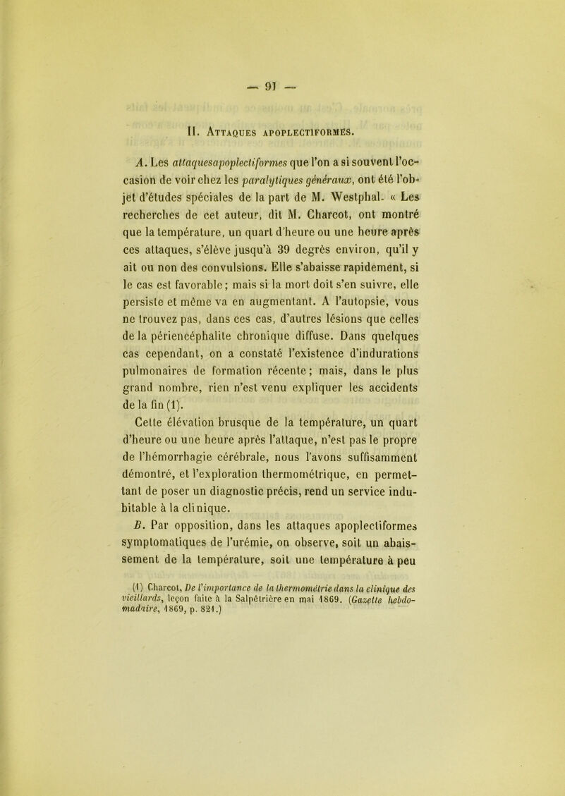 II. Attaques apoplectiformës. A. Les attaquesapoplectiformes que Ton a si souvent l’oc- casion de voir chez les parahjtiques généraux, ont été l’ob- jet d’études spéciales de la part de M. Westphal. « Les recherches de cet auteur, dit M. Charcot, ont montré que la température, un quart d'heure ou une heure après ces attaques, s’élève jusqu’à 39 degrés environ, qu’il y ait ou non des convulsions. Elle s’abaisse rapidement, si le cas est favorable; mais si la mort doit s’en suivre, elle persiste et même va en augmentant. A l’autopsie, vous ne trouvez pas, dans ces cas, d’autres lésions que celles de la périencéphalite chronique diffuse. Dans quelques cas cependant, on a constaté l’existence d’indurations pulmonaires de formation récente ; mais, dans le plus grand nombre, rien n’est venu expliquer les accidents de la fin (1). Celle élévation brusque de la température, un quart d’heure ou une heure après l’attaque, n’est pas le propre de l’hémorrhagie cérébrale, nous favons suffisamment démontré, et l’exploration thermométrique, en permet- tant de poser un diagnostic précis, rend un service indu- bitable à la clinique. B, Par opposition, dans les attaques apoplecliformes symptomatiques de l’urémie, on observe, soit un abais- sement de la température, soit une température à peu (1) Charcot, De Vimportance de la thermométrie dans la clinique des vieillards, leçon faite à la Salpêtrière en mai 1869. {Gazette hebdo- madaire, 1869, p. 821.)