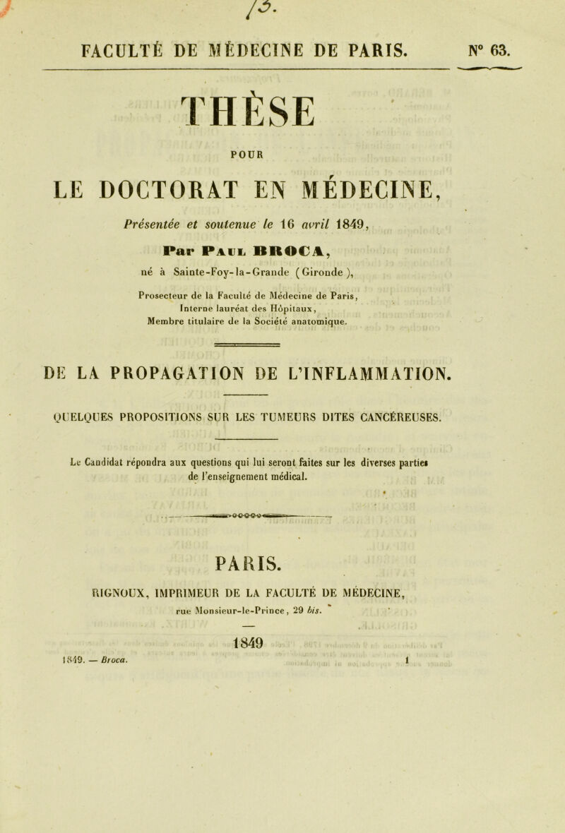 {ô. FACULTÉ DE MÉDECINE DE PARIS. N° 63. POUR LE DOCTORAT EN MEDECINE, Présentée et soutenue le 16 avril 1849, Par Paul BRO€A, né à Sainte-Foy-la-Grande (Gironde), Prosecteur de la Faculté de Médecine de Paris, Interne lauréat des Hôpitaux, Membre titulaire de la Société anatomique. DE LA PROPAGATION DE L’INFLAMMATION. QUELQUES PROPOSITIONS SUR LES TUMEURS DITES CANCÉREUSES. Le Caudidat répondra aux questions qui lui seront faites sur les diverses partiel de l’enseignement médical. PARIS. RIGNOUX, IMPRIMEUR DE LA FACULTÉ DE MÉDECINE, rue Monsieur-le-Prince, 29 bis. 1849 1849. — Broca. illi II: I