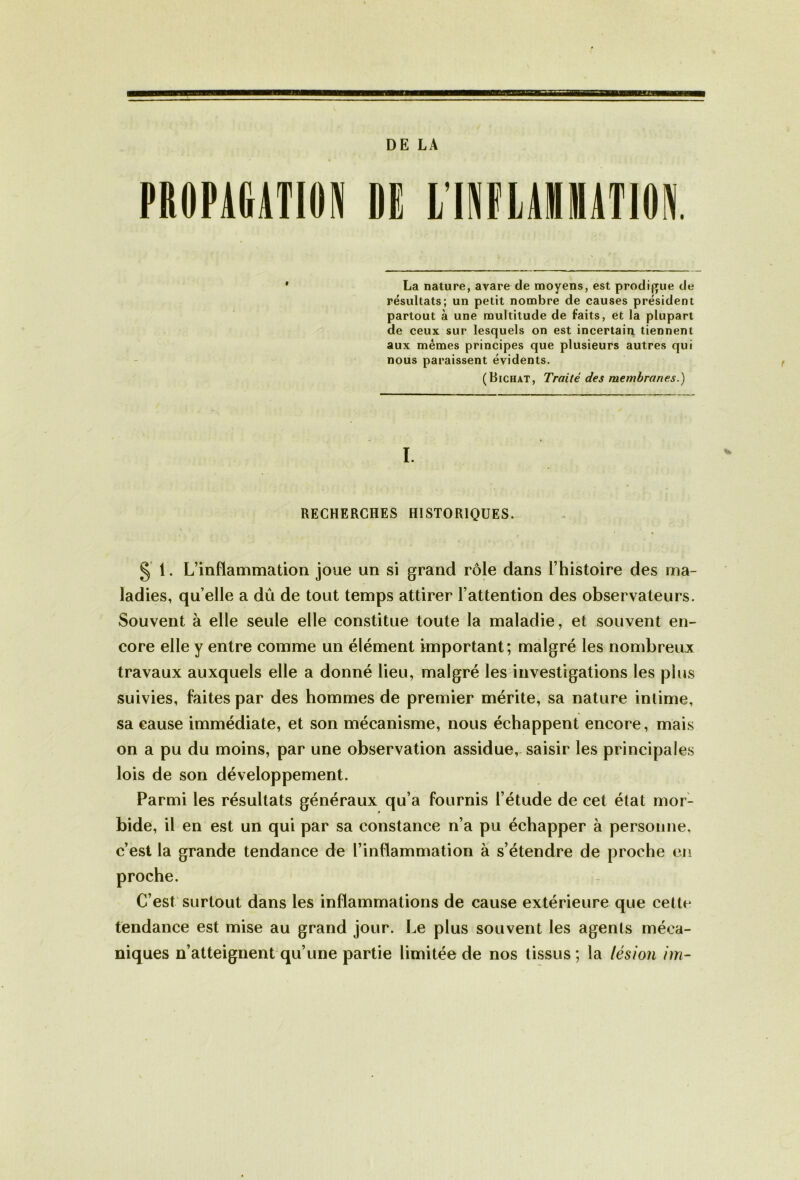 DE LA PROPAGATION DE LTNFLAÏ1ÏATM La nature, avare de moyens, est prodigue de résultats; un petit nombre de causes président partout à une multitude de faits, et la plupart de ceux sur lesquels on est incertain tiennent aux memes principes que plusieurs autres qui nous paraissent évidents. (Bichat, Traité des membranes.) I. RECHERCHES HISTORIQUES. § 1. L’inflammation joue un si grand rôle dans l’histoire des ma- ladies, qu’elle a dû de tout temps attirer l’attention des observateurs. Souvent à elle seule elle constitue toute la maladie, et souvent en- core elle y entre comme un élément important; malgré les nombreux travaux auxquels elle a donné lieu, malgré les investigations les plus suivies, faites par des hommes de premier mérite, sa nature inlime, sa cause immédiate, et son mécanisme, nous échappent encore, mais on a pu du moins, par une observation assidue, saisir les principales lois de son développement. Parmi les résultats généraux qu’a fournis l’étude de cet état mor- bide, il en est un qui par sa constance n’a pu échapper à personne, c’est la grande tendance de l’inflammation à s’étendre de proche en C’est surtout dans les inflammations de cause extérieure que cette tendance est mise au grand jour. Le plus souvent les agents méca- niques n’atteignent qu’une partie limitée de nos tissus; la lésion im-