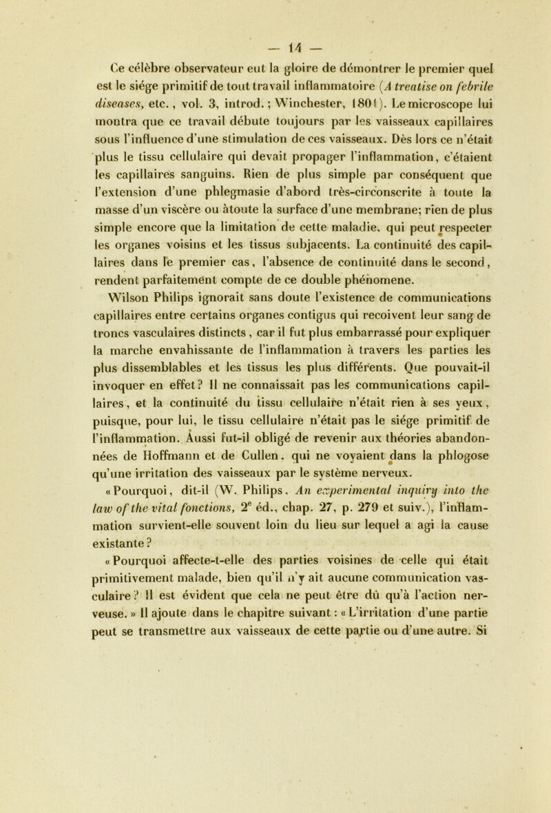 Ce célèbre observateur eut la gloire de démontrer le premier quel est le siège primitif de tout travail inflammatoire [A treatise on febrile diseuses, etc., vol. 3, introd. ; Winchester, 1801). Le microscope lui montra que ce travail débute toujours par les vaisseaux capillaires sous l’influence d’une stimulation de ces vaisseaux. Dès lors ce n’était plus le tissu cellulaire qui devait propager l’inflammation, c’étaient les capillaires sanguins. Rien de plus simple par conséquent que l’extension d’une phlegmasie d’abord très-ci rconscrite à toute la masse d’un viscère ou àtoute la surface d’une membrane; rien de plus * simple encore que la limitation de cette maladie, qui peut respecter les organes voisins et les tissus subjacents. La continuité des capil- laires dans le premier cas, l’absence de continuité dans le second, rendent parfaitement compte de ce double phénomène. Wilson Philips ignorait sans doute l’existence de communications capillaires entre certains organes contigus qui reçoivent leur sang de troncs vasculaires distincts , car il fut plus embarrassé pour expliquer la marche envahissante de l’inflammation à travers les parties les plus dissemblables et les tissus les plus différents. Que pouvait-il invoquer en effet? Il ne connaissait pas les communications capil- laires, et la continuité du tissu cellulaire n’était rien à ses yeux , puisque, pour lui, le tissu cellulaire n’était pas le siège primitif de l’inflammation. Aussi fut-il obligé de revenir aux théories abandon- nées de Hoffmann et de Cullen. qui ne voyaient dans la phlogose qu’une irritation des vaisseaux par le système nerveux. «Pourquoi, dit-il (W. Philips, An experimental inquiry into thc law of the vital fonctions, T éd., chap. 27, p. 279 et suiv.), l’inflam- mation survient-elle souvent loin du lieu sur lequel a agi la cause existante ? «Pourquoi affecte-t-elle des parties voisines de celle qui était primitivement malade, bien qu’il n’y ait aucune communication vas- culaire ? 11 est évident que cela ne peut être dû qu’à l’action ner- veuse. » 11 ajoute dans le chapitre suivant : « L’irritation d’une partie peut se transmettre aux vaisseaux de cette pajrtie ou d’une autre. Si