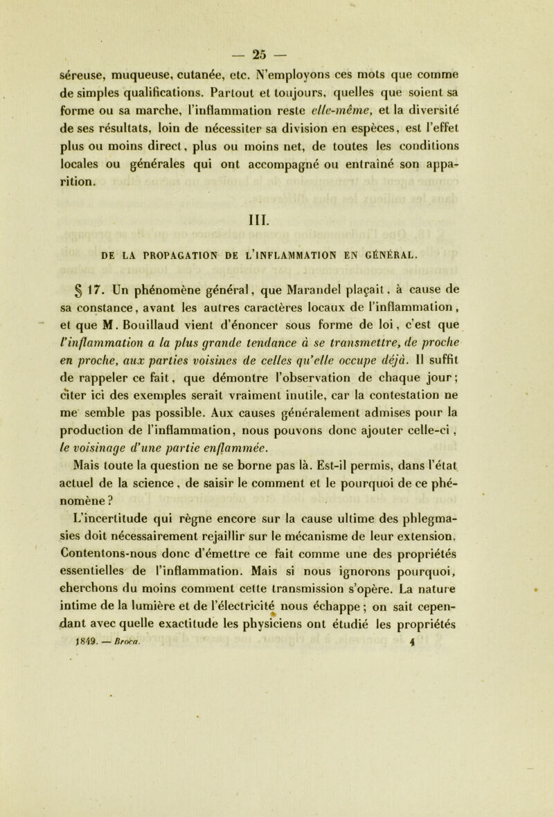 séreuse, muqueuse, cutanée, etc. N’employons ces mots que comme de simples qualifications. Partout et toujours, quelles que soient sa forme ou sa marche, l’inflammation reste elle-même, et la diversité de ses résultats, loin de nécessiter sa division en espèces, est l’effet plus ou moins direct, plus ou moins net, de toutes les conditions locales ou générales qui ont accompagné ou entraîné son appa- rition. III. DE LA PROPAGATION DE L’INFLAMMATION EN GÉNÉRAL. § 17. Un phénomène général, que Marandel plaçait, à cause de sa constance, avant les autres caractères locaux de l’inflammation, et que M. Bouillaud vient d’énoncer sous forme de loi, c’est que Vinflammation a la plus grande tendance à se transmettre, de proche en proche, aux parties voisines de celles qu’elle occupe déjà. Il suffit de rappeler ce fait, que démontre l’observation de chaque jour ; citer ici des exemples serait vraiment inutile, car la contestation ne me semble pas possible. Aux causes généralement admises pour la production de l’inflammation, nous pouvons donc ajouter celle-ci, le voisinage d’une partie enflammée. Mais toute la question ne se borne pas là. Est-il permis, dans l’état actuel de la science, de saisir le comment et le pourquoi de ce phé- nomène ? L’incertitude qui règne encore sur la cause ultime des phlegma- sies doit nécessairement rejaillir sur le mécanisme de leur extension. Contentons-nous donc d’émettre ce fait comme une des propriétés essentielles de l’inflammation. Mais si nous ignorons pourquoi, cherchons du moins comment celte transmission s’opère. La nature intime de la lumière et de l’électricité nous échappe ; on sait cepen- dant avec quelle exactitude les physiciens ont étudié les propriétés 1849. — Rroca. %