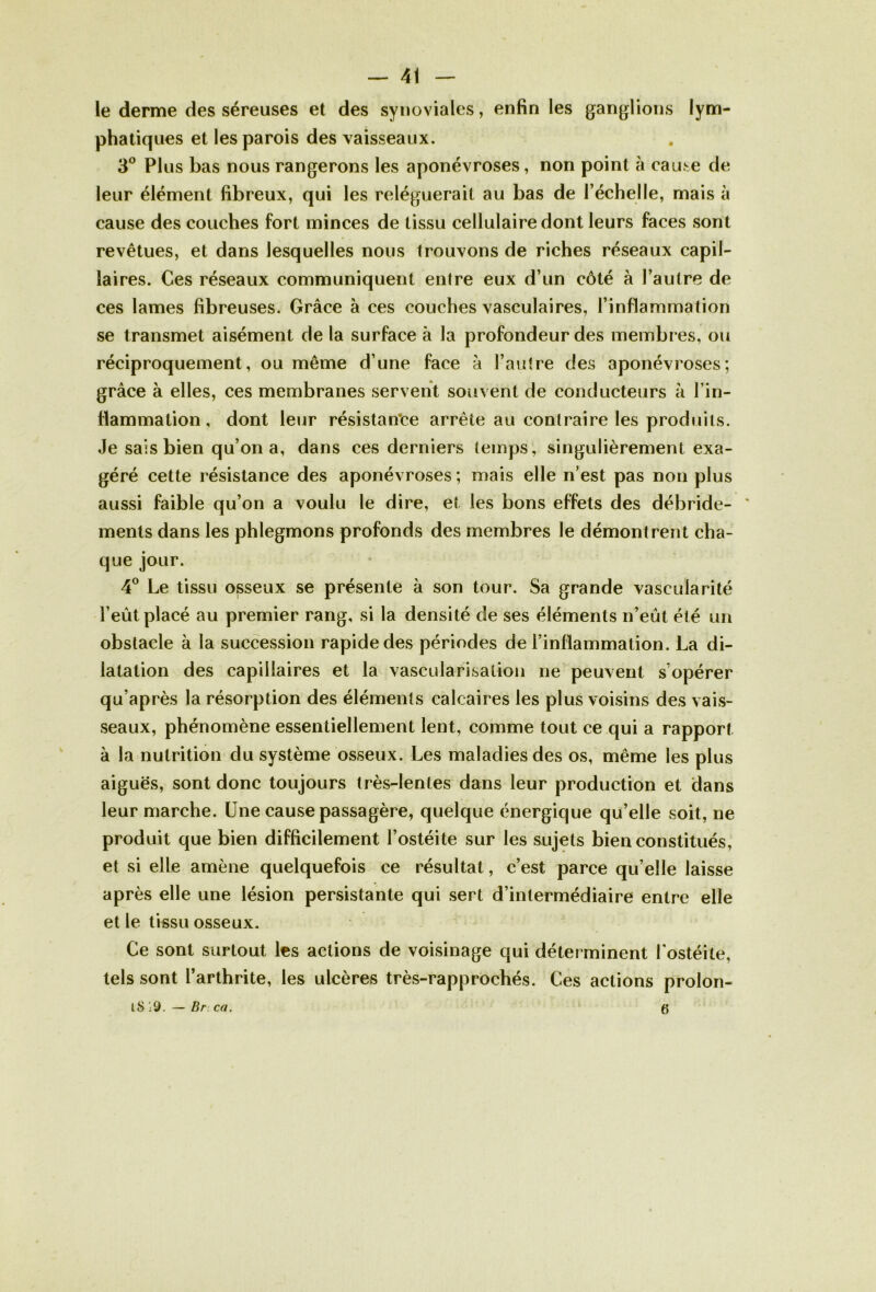 le derme des séreuses et des synoviales, enfin les ganglions lym- phatiques et les parois des vaisseaux. 3° PI us bas nous rangerons les aponévroses, non point ci cause de leur élément fibreux, qui les reléguerait au bas de l’échelle, mais à cause des couches fort minces de tissu cellulaire dont leurs faces sont revêtues, et dans lesquelles nous trouvons de riches réseaux capil- laires. Ces réseaux communiquent entre eux d’un côté à l’autre de ces lames fibreuses. Grâce à ces couches vasculaires, l’inflammation se transmet aisément de la surface à la profondeur des membres, ou réciproquement, ou même d’une face à l’autre des aponévroses; grâce à elles, ces membranes servent souvent de conducteurs à l’in- flammation , dont leur résistante arrête au contraire les produits. Je sais bien qu’on a, dans ces derniers temps, singulièrement exa- géré cette résistance des aponévroses ; mais elle n’est pas non plus aussi faible qu’on a voulu le dire, et les bons effets des débride- ments dans les phlegmons profonds des membres le démontrent cha- que jour. 4° Le tissu osseux se présente à son tour. Sa grande vascularité l’eût placé au premier rang, si la densité de ses éléments n’eût été un obstacle à la succession rapide des périodes de l’inflammation. La di- latation des capillaires et la vascularisation ne peuvent s’opérer qu’après la résorption des éléments calcaires les plus voisins des vais- seaux, phénomène essentiellement lent, comme tout ce qui a rapport à la nutrition du système osseux. Les maladies des os, même les plus aiguës, sont donc toujours très-lentes dans leur production et dans leur marche. Une cause passagère, quelque énergique qu’elle soit, ne produit que bien difficilement l’ostéite sur les sujets bien constitués, et si elle amène quelquefois ce résultat, c’est parce qu’elle laisse après elle une lésion persistante qui sert d’intermédiaire entre elle et le tissu osseux. Ce sont surtout les actions de voisinage qui déterminent l’ostéite, tels sont l’arthrite, les ulcères très-rapprochés. Ces actions prolon- tS 19. — Br ca. 6