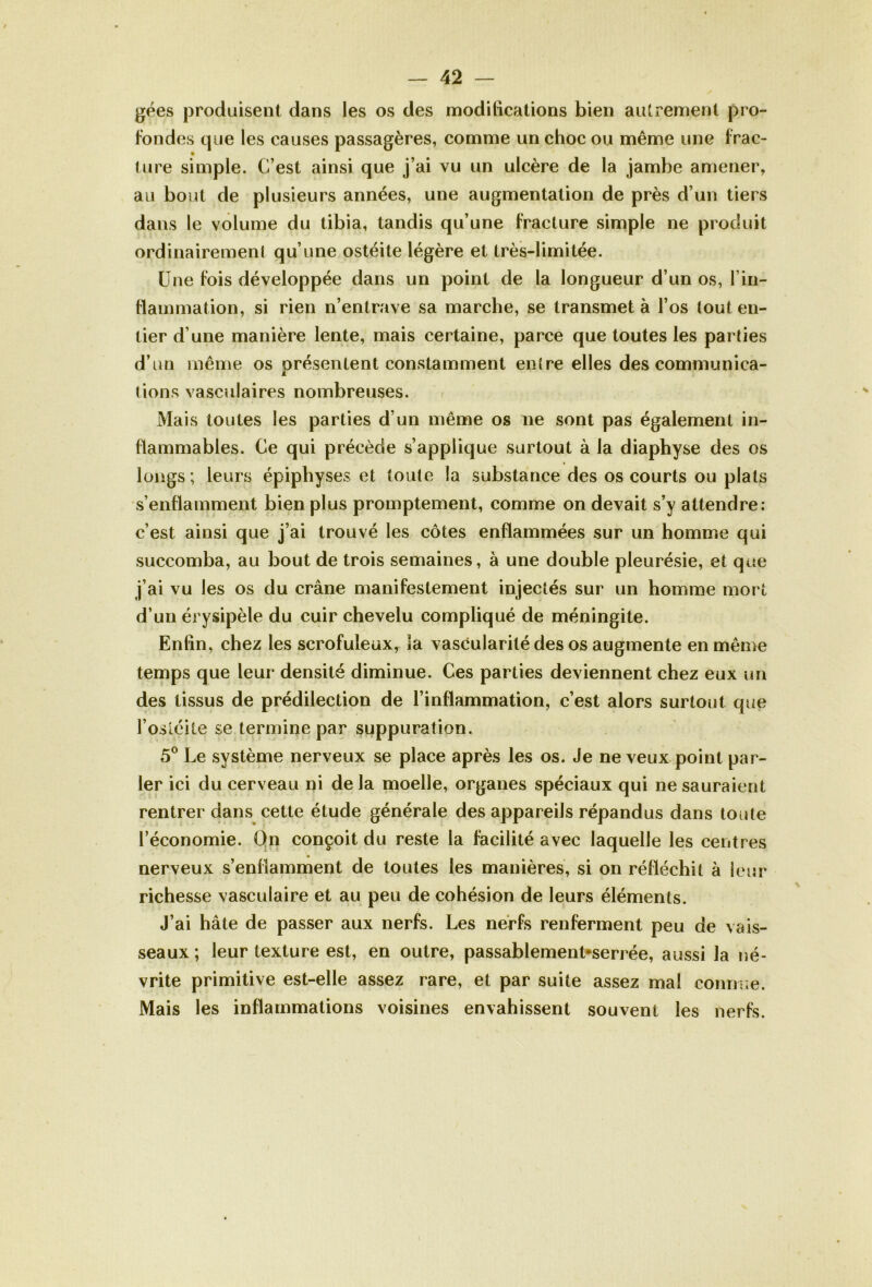 gées produisent dans les os des modifications bien autrement pro- fondes que les causes passagères, comme un choc ou même une frac- ture simple. C’est ainsi que j’ai vu un ulcère de la jambe amener, au bout de plusieurs années, une augmentation de près d’un tiers dans le volume du tibia, tandis qu’une fracture simple ne produit ordinairement qu’une ostéite légère et très-limitée. Une fois développée dans un point de la longueur d’un os, l’in- flammation, si rien n’entrave sa marche, se transmet à l’os lout en- tier d’une manière lente, mais certaine, parce que toutes les parties d’un même os présentent constamment entre elles des communica- tions vasculaires nombreuses. Mais toutes les parties d’un même os ne sont pas également in- flammables. Ce qui précède s’applique surtout à la diaphyse des os longs ; leurs épiphyses et toute la substance des os courts ou plats s’enflamment bien plus promptement, comme on devait s’y attendre: c’est ainsi que j’ai trouvé les côtes enflammées sur un homme qui succomba, au bout de trois semaines, à une double pleurésie, et que j’ai vu les os du crâne manifestement injectés sur un homme mort d’un érysipèle du cuir chevelu compliqué de méningite. Enfin, chez les scrofuleux, la vascularité des os augmente en même temps que leur densité diminue. Ces parties deviennent chez eux un des tissus de prédilection de l’inflammation, c’est alors surtout que l’ostéite se termine par suppuration. 5° Le système nerveux se place après les os. Je ne veux point par- ler ici du cerveau ni delà moelle, organes spéciaux qui ne sauraient rentrer dans cette étude générale des appareils répandus dans toute l’économie. On conçoit du reste la facilité avec laquelle les centres nerveux s’enflamment de toutes les manières, si on réfléchit à leur richesse vasculaire et au peu de cohésion de leurs éléments. J’ai hâte de passer aux nerfs. Les nerfs renferment peu de vais- seaux ; leur texture est, en outre, passablement*serrée, aussi la né- vrite primitive est-elle assez rare, et par suite assez mal connue. Mais les inflammations voisines envahissent souvent les nerfs.