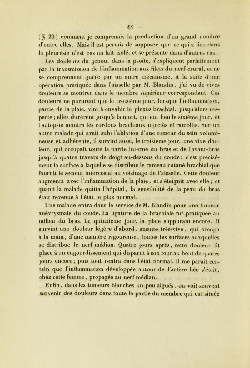 (§ 20) comment je comprenais la production d’un grand nombre d’entre elles. Mais il est permis de supposer que ce qui a lieu dans la pleurésie n’est pas un fait isolé, et se présente dans d’autres cas. Les douleurs du genou, dans la psoïte, s’expliquent parfaitement par la transmission de l’inflammation aux filets du nerf crural, et ne se comprennent guère par un autre mécanisme. A la suite d’une opération pratiquée dans l’aisselle par M. Blandin, j’ai vu de vives douleurs se montrer dans le membre supérieur correspondant. Ces douleurs ne parurent que le troisième jour, lorsque l’inflammation, partie de la plaie, vint à envahir le plexus brachial, jusqu’alors res- pecté ; elles durèrent jusqu’à la mort, qui eut lieu le sixième jour, et l’autopsie montra les cordons brachiaux injectés et ramollis. Sur un autre malade qui avait subi l’ablation d’une tumeur du sein volumi- neuse et adhérente, il survint aussi, le troisième jour, une vive dou- leur, qui occupait toute la partie interne du bras et de l’avant-bras jusqu’à quatre travers de doigt au-dessous du coude; c’est précisé- ment la surface à laquelle se distribue le rameau cutané brachial que fournit le second intercostal au voisinage de l’aisselle. Cette douleur augmenta avec l’inflammation de la plaie , et s’éteignit avec elle ; et quand la malade quitta l’hôpital, la sensibilité de la peau du bras était revenue à l’état le plus normal. Une malade entra dans le service de M. Blandin pour une tumeur anévrysmale du coude. La ligature de la brachiale fut pratiquée au milieu du bras. Le quinzième jour, la plaie suppurant encore, il survint une douleur légère d’abord, ensuite très-vive, qui occupa à la main, d’une manière rigoureuse, toutes les surfaces auxquelles se distribue le nerf médian. Quatre jours après, cette douleur lit place à un engourdissement qui disparut à son tour au bout de quatre jours encore ; puis tout rentra dans l’état normal. 11 me paraît cer- tain que l’inflammation développée autour de l’artère liée s’était, chez cette femme, propagée au nerf médian. Enfin, dans les tumeurs blanches un peu aiguës, on voit souvent survenir des douleurs dans toute la partie du membre qui est située