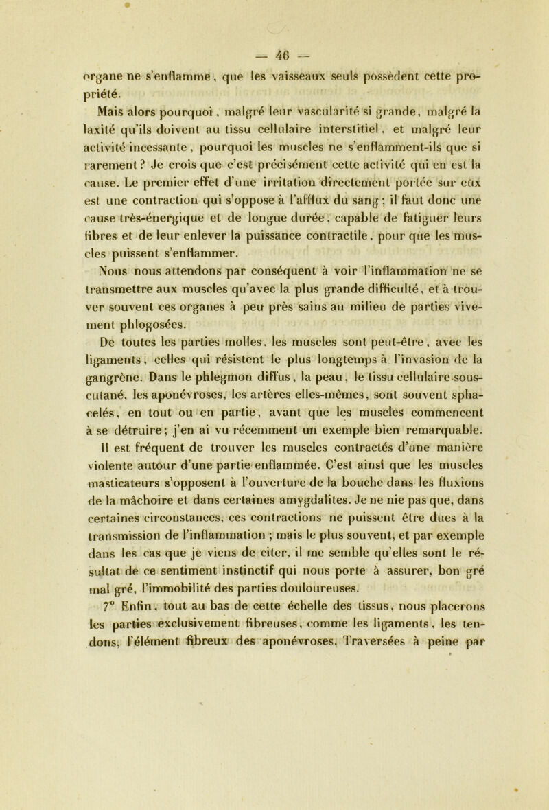 AG — organe ne s’enflamme, que les vaisseaux seuls possèdent cette pro- Mais alors pourquoi , malgré leur vascularité si grande, malgré la laxité qu’ils doivent au tissu cellulaire interstitiel, et malgré leur activité incessante, pourquoi les muscles ne s’enflamment-ils que si rarement? Je crois que c’est précisément cette activité qui en est la cause. Le premier effet d’une irritation directement portée sur eux est une contraction qui s’oppose à l’afflux du sang ; il faut donc une cause très-énergique et de longue durée, capable de fatiguer leurs fibres et de leur enlever la puissance contractile, pour que les mus- cles puissent s’enflammer. Nous nous attendons par conséquent à voir Tinflammation ne se transmettre aux muscles qu’avec la plus grande difficulté, et à trou- ver souvent ces organes à peu près sains au milieu de parties vive- ment pldogosées. De toutes les parties molles, les muscles sont peut-être, avec les ligaments, celles qui résistent le plus longtemps à l’invasion de la gangrène. Dans le phlegmon diffus, la peau, le tissu cellulaire sous- cuîané, les aponévroses, les artères elles-mêmes, sont souvent spha- celés, en tout ou en partie, avant que les muscles commencent à se détruire; j’en ai vu récemment un exemple bien remarquable. Il est fréquent de trouver les muscles contractés d’une manière violente autour d’une partie enflammée. C’est ainsi que les muscles masticateurs s’opposent à l’ouverture de la bouche dans les fluxions de la mâchoire et dans certaines amygdalites. Je ne nie pas que, dans certaines circonstances, ces contractions ne puissent être dues à la transmission de l’inflammation ; mais le plus souvent, et par exemple dans les cas que je viens de citer, il me semble qu’elles sont le ré- sultat de ce sentiment instinctif qui nous porte à assurer, bon gré mal gré, l’immobilité des parties douloureuses. 7° Enfin, tout au bas de cette échelle des tissus, nous placerons les parties exclusivement fibreuses, comme les ligaments, les ten- dons, l’élément fibreux des aponévroses. Traversées à peine par