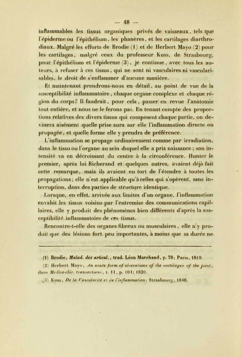 inflammables les tissus organiques privés de vaisseaux, tels que l’épiderme ou l’épithélium, les phanères, et les cartilages diarthro- diaux. Malgré les efforts de Brodie (1) et de Herbert Mayo (2) pour les cartilages, malgré ceux du professeur Kuss, de Strasbourg, pour l’épithélium et l’épiderme (3), je continue, avec tous les au- teurs, à refuser à ces tissus, qui ne sont ni vasculaires ni vasculari- sables, le droit de s’enflammer d’aucune manière. Et maintenant prendrons-nous en détail, au point de vue de la susceptibilité inflammatoire, chaque organe complexe et chaque ré- gion du corps? 11 faudrait, pour cela, passer en revue l’anatomie tout entière, et nous ne le ferons pas. En tenant compte des propor- tions relatives des divers tissus qui composent chaque partie, on de- vinera aisément quelle prise aura sur elle l’inflammation directe ou propagée, et quelle forme elle y prendra de préférence. L’inflammation se propage ordinairement comme par irradiation, dans le tissu ou l’organe au sein duquel elle a pris naissance ; son in- tensité va en décroissant du centre à la circonférence. Hunier le premier, après lui Richerand et quelques autres, avaient déjà fait cette remarque, mais ils avaient eu tort de l’étendre à toutes les propagations; elle n’est applicable qu’à celles qui s’opèrent, sans in- terruption, dans des parties de structure identique. Lorsque, en effet, arrivée aux limites d’un organe, l’inflammation envahit les tissus voisins par l’entremise des communications capil- laires, elle y produit des phénomènes bien différents d’après la sus- ceptibilité inflammatoire de ces tissus. Rencontre-t-elle des organes fibreux ou musculaires, elle n’y pro- duit que des lésions fort peu importantes, à moins que sa durée ne (1) Brodie, Malad. des articultrad. Léon Marchand, p. 76; Paris, 1819. (2) Herbert Mayo, An acute form of ulcérations of the cartilages of ihe joint, dans Medico-chir. transactions, l. 11, p. 104; 1820. /3) Kuss, De. la Vascularité et. de l'inflammation; Strasbourg, 1846.