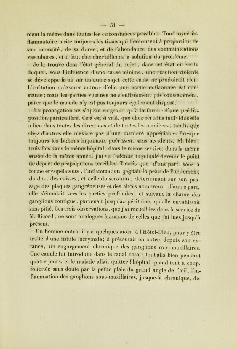 ment la meme dans toutes les circonstances possibles. Tout foyer in- flammatoire irrite toujours les tissus qui l’entourent à proportion de son intensité, de sa durée, et de l’abondance des communications vasculaires, et il faut chercher ailleurs la solution du problème. ,le la trouve dans l’état général du sujet , dans cet état en vertu duquel, sous l’influence d’une cause minime, une réaction violente se développe là où sur un autre sujet cette cause ne produirait rien. L’irritation qu’exerce autour d’elle une partie enflammée est con- stante ; mais les parties voisines ne s’enflamment pas constamment, parce que le malade n’y est pas toujours également disposé. La propagation ne s’opère en grand qu’à la faveur d’une prédis- position particulière. Cela est si vrai, que chez certains indi vidus ellë « a lieu dans toutes les directions et de toutes les manières , tandis que chez d’autres elle n’existe pas d’une manière appréciable. Presque toujours les bubons inguinaux guérissent sans accidents. Eh blèii, trois fois dans le même hôpital, dans le même service, dans la même saison de la même année , j’ai vu l’adénite inguinale devenir le point de départ de propagations terribles. Tandis que, d’une part, sôus la forme érysipélateuse , l’inflammation gagilail la peau de i’àhdomèn . du dos, des cuisses, et celle du scrotum , déterminant sur son pas- sage des plaques gangréneuses et des abcès nombreux , d’autre part, elle s’étendait vers les parties profondes, et suivant la chaîne des ganglions contigus, parvenait jusqu’au péritoine, qu’elle envahissait sans pitié. Ces trois observations, que j’ai recueillies dans le service de M. Ricord, ne sont analogues à aucune de celles que j’ai lues jusqu’à présent. Un homme entra, il y a quelques mois, à ITIôteî-Dieu, pour y être traité d’une fistule lacrymale; H présentait en outre, depuis son en- fance, un engorgement chronique des ganglions sous-maxillaires. Une canule fut introduite dans le canal nasal ; tout alla bien pendant quatre jours, et le malade allait quitter l’hôpital quand tout à coup, fouettée sans doute par la petite plaie du grand angle de l’œil l’in- flammation des ganglions sous-maxillaires, jusque-là chronique, de-