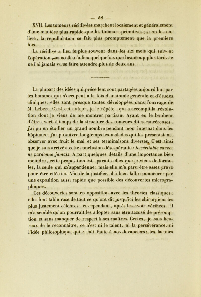 XVII. Les tumeurs récidivées marchent localement et généralement d’une manière plus rapide que les tumeurs primitives ; si on les en- lève , la repullulalion se fait plus promptement que la première fois. La récidive a lieu le plus souvent dans les six mois qui suivent l’opération ^-mais elle n’a lieu quelquefois que beaucoup plus tard. Je ne l’ai jamais vu se faire attendre plus de deux ans. La plupart des idées qui précèdent sont partagées aujourd’hui par les hommes qui s’occupent à la fois d’anatomie générale et d’études cliniques : elles sont presque toutes développées dans l’ouvrage de M. Lebert. C’est cet auteur, je le répète, qui a accompli la révolu- tion dont je viens de me montrer partisan. Ayant eu le bonheur d’être averti à temps de la structure des tumeurs dites cancéreuses , j’ai pu en étudier un grand nombre pendant mon internat dans les hôpitaux ; j’ai pu suivre longtemps les malades qui les présentaient, observer avec fruit le mal et ses terminaisons diverses. C’est ainsi que je suis arrivé à cette conclusion désespérante : le véritable cancer ne pardonne jamais. A part quelques détails d’une importance bien moindre, cette proposition est, parmi celles que je viens de formu- ler, la seule qui m’appartienne ; mais elle m’a paru être assez grave pour être citée ici. Afin de la justifier, il a bien fallu commencer par une exposition aussi rapide que possible des découvertes microgra- phiques. Ces découvertes sont en opposition avec les théories classiques ; elles font table rase de tout ce qu’ont dit jusqu’ici les chirurgiens les plus justement célèbres, et cependant, après les avoir vérifiées, il m’a semblé qu’on pourrait les adopter sans être accusé de présomp- tion et sans manquer de respecta ses maîtres. Certes, je suis heu- reux de le reconnaître, ce n’est ni le talent, ni la persévérance, ni l’idée philosophique qui a fait faute à nos devanciers ; les lacunes