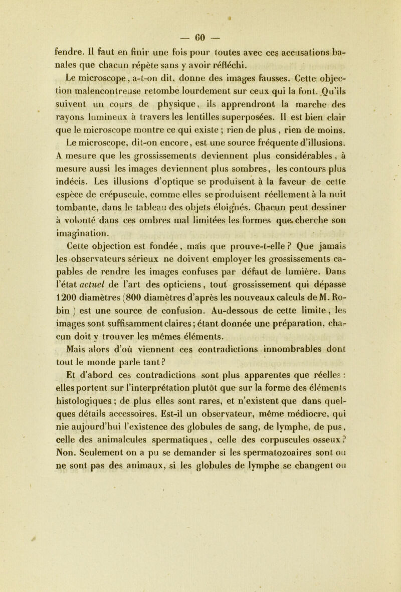 fendre. Il faut en finir une fois pour toutes avec ces accusations ba- nales que chacun répète sans y avoir réfléchi. Le microscope, a-t-on dit, donne des images fausses. Cette objec- tion malencontreuse retombe lourdement sur ceux qui la font. Qu’ils suivent un cours de physique, ils apprendront la marche des rayons lumineux à travers les lentilles superposées. Il est bien clair que le microscope montre ce qui existe ; rien de plus , rien de moins. Le microscope, dit-on encore, est une source fréquente d’illusions. A mesure que les grossissements deviennent plus considérables , à mesure aussi les images deviennent plus sombres, les contours plus indécis. Les illusions d’optique se produisent à la faveur de cette espèce de crépuscule, comme elles se produisent réellement à la nuit tombante, dans le tableau des objets éloignés. Chacun peut dessiner à volonté dans ces ombres mal limitées les formes que. cherche son imagination. Cette objection est fondée, mais que prouve-t-elle ? Que jamais les observateurs sérieux ne doivent employer les grossissements ca- pables de rendre les images confuses par défaut de lumière. Dans l’état actuel de l’art des opticiens, tout grossissement qui dépasse 1200 diamètres (800 diamètres d’après les nouveaux calculs de M. Ro- bin ) est une source de confusion. Au-dessous de cette limite, les images sont suffisamment claires; étant donnée une préparation, cha- cun doit y trouver les mêmes éléments. Mais alors d’où viennent ces contradictions innombrables dont tout le monde parle tant? Et d’abord ces contradictions sont plus apparentes que réelles : elles portent sur l’interprétation plutôt que sur la forme des éléments histologiques ; de plus elles sont rares, et n’existent que dans quel- ques détails accessoires. Est-il un observateur, même médiocre, qui nie aujourd’hui l’existence des globules de sang, de lymphe, de pus, celle des animalcules spermatiques, celle des corpuscules osseux ? Non. Seulement on a pu se demander si les spermatozoaires sont ou ne sont pas des animaux, si les globules de lymphe se changent ou