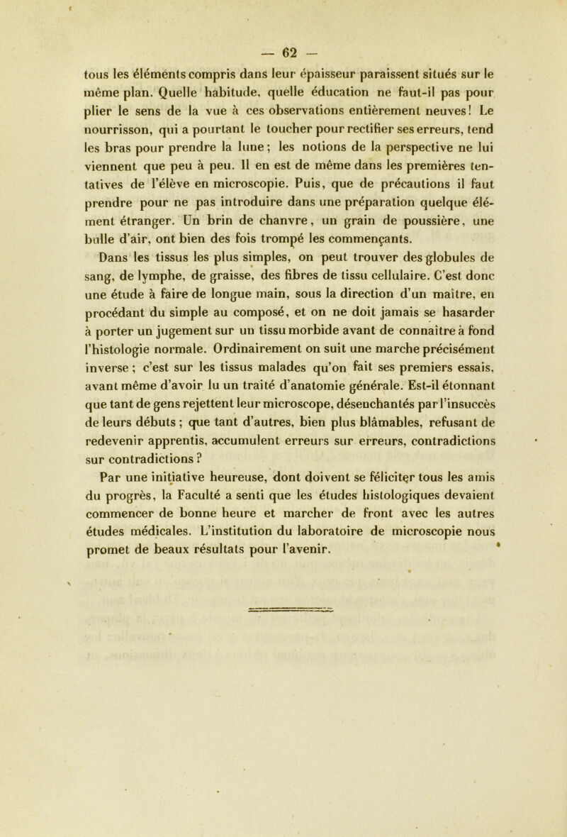 tous les éléments compris dans leur épaisseur paraissent situés sur le même plan. Quelle habitude, quelle éducation ne faut-il pas pour plier le sens de la vue à ces observations entièrement neuves ! Le nourrisson, qui a pourtant le toucher pour rectifier ses erreurs, tend les bras pour prendre la lune ; les notions de la perspective ne lui viennent que peu à peu. 11 en est de même dans les premières ten- tatives de l’élève en microscopie. Puis, que de précautions il faut prendre pour ne pas introduire dans une préparation quelque élé- ment étranger. Un brin de chanvre, un grain de poussière, une bulle d’air, ont bien des fois trompé les commençants. Dans les tissus les plus simples, on peut trouver des globules de sang, de lymphe, de graisse, des fibres de tissu cellulaire. C’est donc une étude à faire de longue main, sous la direction d’un maître, en procédant du simple au composé, et on ne doit jamais se hasarder à porter un jugement sur un tissu morbide avant de connaître à fond l’histologie normale. Ordinairement on suit une marche précisément inverse ; c’est sur les tissus malades qu’on fait ses premiers essais, avant même d’avoir lu un traité d’anatomie générale. Est-il étonnant que tant de gens rejettent leur microscope, désenchantés par l’insuccès de leurs débuts ; que tant d’autres, bien plus blâmables, refusant de redevenir apprentis, accumulent erreurs sur erreurs, contradictions sur contradictions ? Par une initiative heureuse, dont doivent se féliciter tous les amis du progrès, la Faculté a senti que les études histologiques devaient commencer de bonne heure et marcher de front avec les autres études médicales. L’institution du laboratoire de microscopie nous promet de beaux résultats pour l’avenir.
