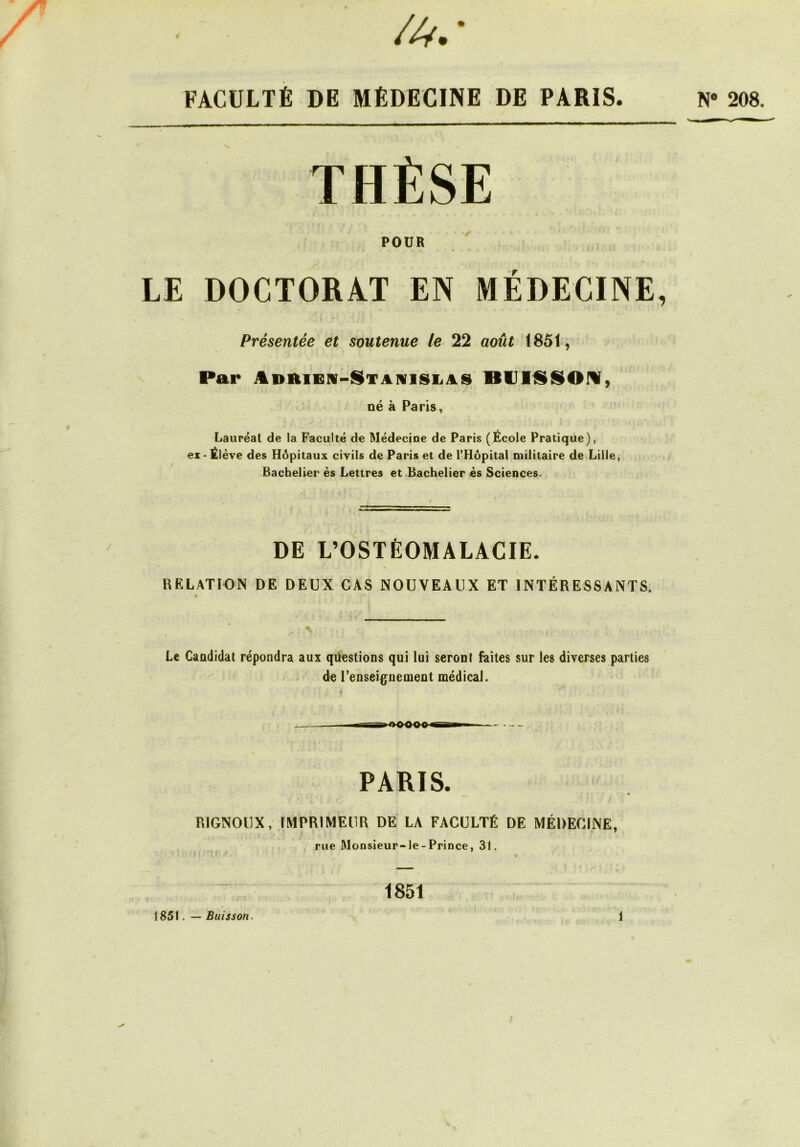 /■' / /4.’ FACULTÉ DE MÉDECINE DE PARIS. THÈSE POUR LE DOCTORAT EN MEDECINE, Présentée et smtenue le 22 août 1851, Par JLDftiEN-STAivisiiAS BUIliSOrv, né à Paris, Lauréat de la Faculté de Médecine de Paris (École Pratique), ex-Élève des Hôpitaux civils de Paris et de l’Hôpital militaire deLille, Bachelier ès Lettres et Bachelier ès Sciences. DE L’OSTÉOMALACIE. RELATION DE DEUX CAS NOUVEAUX ET INTÉRESSANTS. Le Candidat répondra aux questions qui lui seront faites sur les diverses parties de renseignement médical. N* 208. PARIS. RIGNOUX, IMPRIMEUR DE LA FACULTÉ DE MÉDECINE, rue Monsieur-le-Prince, 31. « ' 1851 1851. — Buisson. S