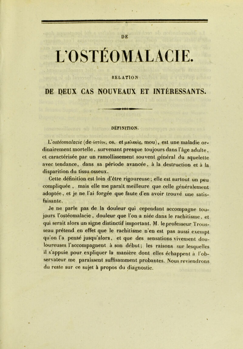 DE L’OSTÉOMALACIE RELATION' DE DEUX CAS NOUVEAUX ET INTÉRESSANTS. — III—OttO—i DÉFINITION. / \Jostéomalacie (de odxeov, os, et [AaXaytoç, mou), est une maladie or- dinairement mortelle, survenant presque toujours dans l’âge adulte, et caractérisée par un ramollissement souvent général du squelette avec tendance, dans sa période avancée, à la destruction et à la disparition du tissu osseux. Cette définition est loin d’être rigoureuse; elle est surtout un peu compliquée , mais elle me paraît meilleure que celle généralement adoptée, et je ne l’ai forgée que faute d’en avoir trouvé une satis- faisante. ~ Je ne parle pas de la douleur qui cependant accompagne tou- jours l’ostéomalacie, douleur que l’on a niée dans le rachitisme, et qui serait alors un signe distinctif important. M. le professeur Trous- seau prétend en effet que le rachitisme n’en est pas aussi exempt qu’on l’a pensé jusqu’alors, et que des sensations vivement dou- loureuses l’accompagnent à son début; les raisons sur lesquelles il s’appuie pour expliquer la manière dont elles échappent à l’ob- servateur me paraissent suffisamment probantes. Nous reviendrons du reste sur ce sujet à propos du diagnostic. \