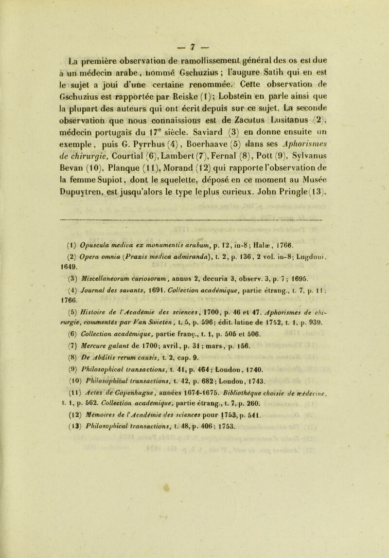 La première observation de ramollissement général des os est due à un médecin arabe, nommé Gschuzius ; Faugure Satih qui en est le sujet a joüi d’une certaine renommée/ Cette observation de Gschuzius est rapportée par Reiske (1); Lobstein en parle ainsi que la plupart des auteurs qui ont écrit depuis sur ce sujet. La seconde observation que nous connaissions est de Zacutus Lusitanus (2 , médecin portugais du 17® siècle. Saviard (3) en donne ensuite un exemple, puis G. Pyrrhus (4), Boerhaave (5) dans ses Aphorismes de chirurgie, Courtial (6), Lambert (7), Fernal (8), Pott (9), Sylvanus Bevan (10), Planque (H), Morand (12) qui rapporte l’observation de la femme Supiot, dont le squelette, déposa en ce moment au Musée Dupuytren, est jusqu’alors le type leplus curieux. John Pringle(13), (1) Opuscula medica ex monumentis arabuirij p. Î2, io-S; Halæ, 1766. (2) Opéra omnia [Praxis medica admiranda), t. 2, p. 136, 2 vol. iu-8; Lugdinii, 1649. (3) Miscellaneorum curiosorum, annus 2, decuria 3, observ. 3, p. 7 ; 1695. (4) Journal des savants, 1691. Collection académique, partie étrang., l, 7, p. 11 : 1766. (5) Histoire de l’Académie des sciences, 1700, p. 46 et 47. Aphorismes de chi- rurgie, commentés par Van Swicten, t. 5, p. 596: édit, latine de 1752, t. 1, p. 939. (6) Collection académique, partie franc., t. 1, p. 506 et 506. (7) Mercure galant de 1700; avril, p. 31 ; mars, p. 156. (8) De Abditis rerum causis, l. 2, cap. 9. (9) Philosophical transactions, t. 41, p. 464; London, 1740. (10) Philosophical transactions, t. 42, p. 682; London, 1743. (11) Actes ’de Copenhague, années 1674-1675. Bibliothèque choisie de médecine, t. 1, p. 562. Collection académique, partie étrang., t. 7, p. 260. (12) Mémoires de l’Académie des sciences pour 1753, p. 541. (13) Philosophical transactions, t. 48, p. 406; 1753.