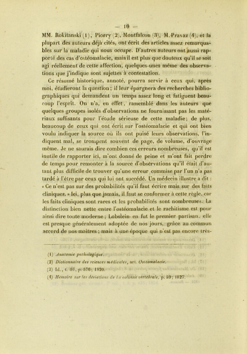 MM. Rokitanski (1), Piorry (2), Montfalcon (3), M. Pravaz (4), et la plupart des auteurs déjà cités, ont écrit des articles assez renaarqua- bles sur la maladie qui nous occupe. D’autres auteurs ont aussi rap- porté des cas d’ostéomalacie, mais il est plus que douteux qu’il se soit agi réellement de celte affection, quelques-unes même des observa- tions que j’indique sont sujettes à contestation. Ce résumé historique, annoté, pourra servir à ceux qui, après moi, étudieront la question ; il leur épargnera des recherches biblio- graphiques qui demandent un temps assez long et fatiguent beau- coup l’esprit. On n’a, en effet, rassemblé dans les auteurs que quelques groupes isolés d’observations ne fournissant pas les maté- riaux suffisants pour l’étude sérieuse de cette maladie; de plus, beaucoup de ceux qui ont écrit sur l’ostéomalacie et qui ont bien voulu indiquer la source où ils ont puisé leurs observations, l’in- diquent mal, se trompent souvent de page, de volume, d’ouvrage même. Je ne saurais dire combien ces erreurs nombreuses, qu’il est inutile de rapporter ici, m’ont donné de peine et m’ont fait perdre de temps pour remonter à la source d’observations qu’il était d’au- tant plus difficile de trouver qu’une erreur commise par l’un n’a pas tardé à l’être par ceux qui lui ont succédé. Un médecin illiislre a dit : « Ce n’est pas sur des probabilités qu’il faut écrire mais sur des faits cliniques. » Ici, plus que jamais, il faut se conformer à cette règle, car les faits cliniques sont rares et les probabilités sont nombreuses. La distinction bien nette entre l’ostéomalacie et le rachitisme est pour ainsi dire toute moderne ; Lobstein en fut le premier partisan, elle est presque généralement adoptée de nos jours, grâce au commun accord de nos maîtres ; mais à une époque qui n’est pas encore très- (1) /'Inalomie pathologique. ». (2) Dictionnaire des sciences médicales^ art. Ostéomalacie. (3) Ici,, l. 46, i>.‘576; t820. ê (4) Mémoire sur les déviations de la colonne vertébrale, p. 59; tS27.