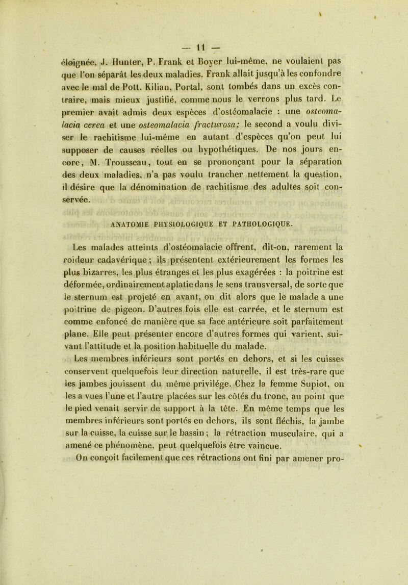 éloignée, J. Hunier, P. Frank et Boyer lui-même, ne voulaient pas que Ton séparât les deux maladies. Frank allait jusqu à les confondre avec le mal de Pott. Kilian, Portai, sont tombés dans un excès con- traire, mais mieux justifié, comme nous le verrons plus tard. Le premier avait admis deux espèces d’ostéomalacie : une osteoma- lacia cerea et une osteomalacia fracturosa; le second a voulu divi- ser le rachitisme lui-même en autant d’espèces qu’on peut lui supposer de causes réelles ou hypothétiques. De nos jours en- core, M. Trousseau, tout en se prononçant pour la séparation des deux maladies, n’a pas voulu trancher nettement la question, il désire que la dénomination de rachitisme des adultes soit con- servée. ANATOMIE PHYSIOLOGIQUE ET PATHOLOGIQUE. Les malades atteints d’ostéomalacie offrent, dit-on, rarement la roideur cadavérique ; ils présentent extérieurement les formes les plus bizarres, les plus étranges et les plus exagérées : la poitrine est déformée, ordinairement aplatie dans le sens transversal, de sorte que le sternum est projeté en avant, on dit alors que le malade a une poitrine de pigeon. D’autres fois elle est carrée, et le sternum est comme enfoncé de manière que sa face antérieure soit parfaitement plane. Elle peut présenter encore d’autres formes qui varient, sui- vant l’attitude et la position habituelle du malade. Les membres inférieurs sont portés en dehors, et si les cuisses conservent quelquefois leur direction naturelle, il est très-rare que les jambes jouissent du même privilège. Chez la femme Supiot, on les a vues l’une et l’autre placées sur les côtés du tronc, au point que le pied venait servir de support à la tête. En même temps que les membres inférieurs sont portés en dehors, ils sont fléchis, la jambe sur la cuisse, la cuisse sur le bassin ; la rétraction musculaire, qui a amené ce phénomène, peut quelquefois être vaincue. On conçoit facilement que ces rétractions ont fini par amener pro-