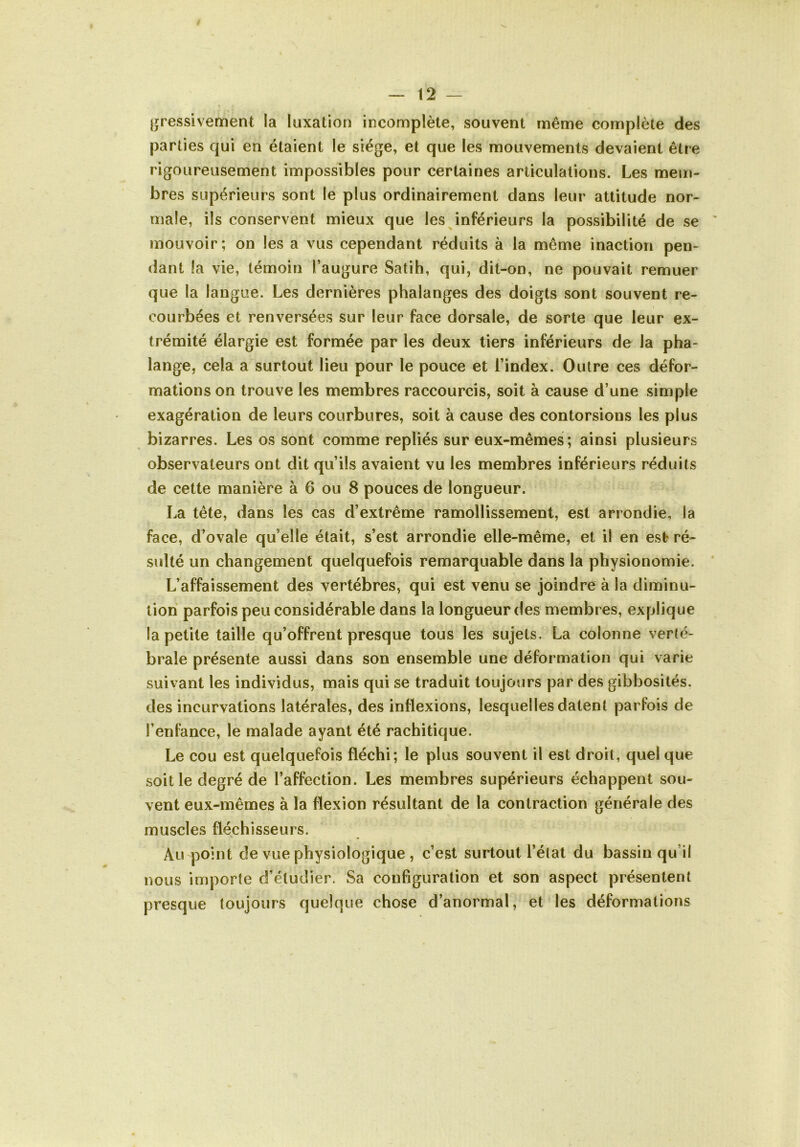 Ijfressivement la luxation incomplète, souvent même complète des parties qui en étaient le siège, et que les mouvements devaient être rigoureusement impossibles pour certaines articulations. Les mem- bres supérieurs sont le plus ordinairement dans leur attitude nor- male, ils conservent mieux que les inférieurs la possibilité de se mouvoir; on les a vus cependant réduits à la même inaction pen- dant la vie, témoin l’augure Satih, qui, dit-on, ne pouvait remuer que la langue. Les dernières phalanges des doigts sont souvent re- courbées et renversées sur leur face dorsale, de sorte que leur ex- trémité élargie est formée par les deux tiers inférieurs de la pha- lange, cela a surtout lieu pour le pouce et l’index. Outre ces défor- mations on trouve les membres raccourcis, soit à cause d’une simple exagération de leurs courbures, soit à cause des contorsions les plus bizarres. Les os sont comme repliés sur eux-mêmes ; ainsi plusieurs observateurs ont dit qu’ils avaient vu les membres inférieurs réduits de cette manière à 6 ou 8 pouces de longueur. La tête, dans les cas d’extrême ramollissement, est arrondie, la face, d’ovale qu’elle était, s’est arrondie elle-même, et il en est ré- sulté un changement quelquefois remarquable dans la physionomie. L’affaissement des vertèbres, qui est venu se joindre à la diminu- tion parfois peu considérable dans la longueur des membres, explique la petite taille qu’offrent presque tous les sujets. La colonne verté- brale présente aussi dans son ensemble une déformation qui varie suiv ant les individus, mais qui se traduit toujours par des gibbosités, des incurvations latérales, des inflexions, lesquelles datent parfois de l’enfance, le malade ayant été rachitique. Le cou est quelquefois fléchi; le plus souvent il est droit, quel que soit le degré de l’affection. Les membres supérieurs échappent sou- vent eux-mêmes à la flexion résultant de la contraction générale des muscles fléchisseurs. Au point de vue physiologique , c’est surtout l’état du bassin qu’il nous importe d’étudier. Sa configuration et son aspect présentent presque toujours quelque chose d’anormal, et les déformations